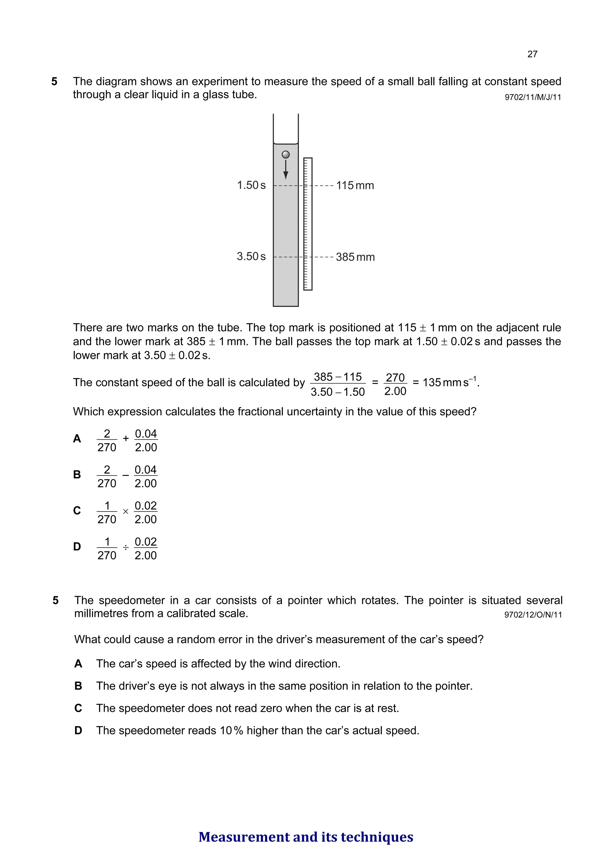 9702/11/M/J/11
5 The diagram shows an experiment to measure the speed of a small ball falling at constant speed
through a clear liquid in a glass tube.
115mm
385mm
1.50s
3.50s
There are two marks on the tube. The top mark is positioned at 115 ± 1 mm on the adjacent rule
and the lower mark at 385 ± 1 mm. The ball passes the top mark at 1.50 ± 0.02 s and passes the
lower mark at 3.50 ± 0.02s.
The constant speed of the ball is calculated by
1.50
3.50
115
385
−
−
=
00
.
2
270 = 135mms–1
.
Which expression calculates the fractional uncertainty in the value of this speed?
A
270
2 +
00
.
2
04
.
0
B
270
2 –
00
.
2
04
.
0
C
270
1 ×
00
.
2
02
.
0
D
270
1 ÷
00
.
2
02
.
0
9702/12/O/N/11
5 The speedometer in a car consists of a pointer which rotates. The pointer is situated several
millimetres from a calibrated scale.
What could cause a random error in the driver’s measurement of the car’s speed?
A The car’s speed is affected by the wind direction.
B The driver’s eye is not always in the same position in relation to the pointer.
C The speedometer does not read zero when the car is at rest.
D The speedometer reads 10% higher than the car’s actual speed.

Measurement and its techniques
 