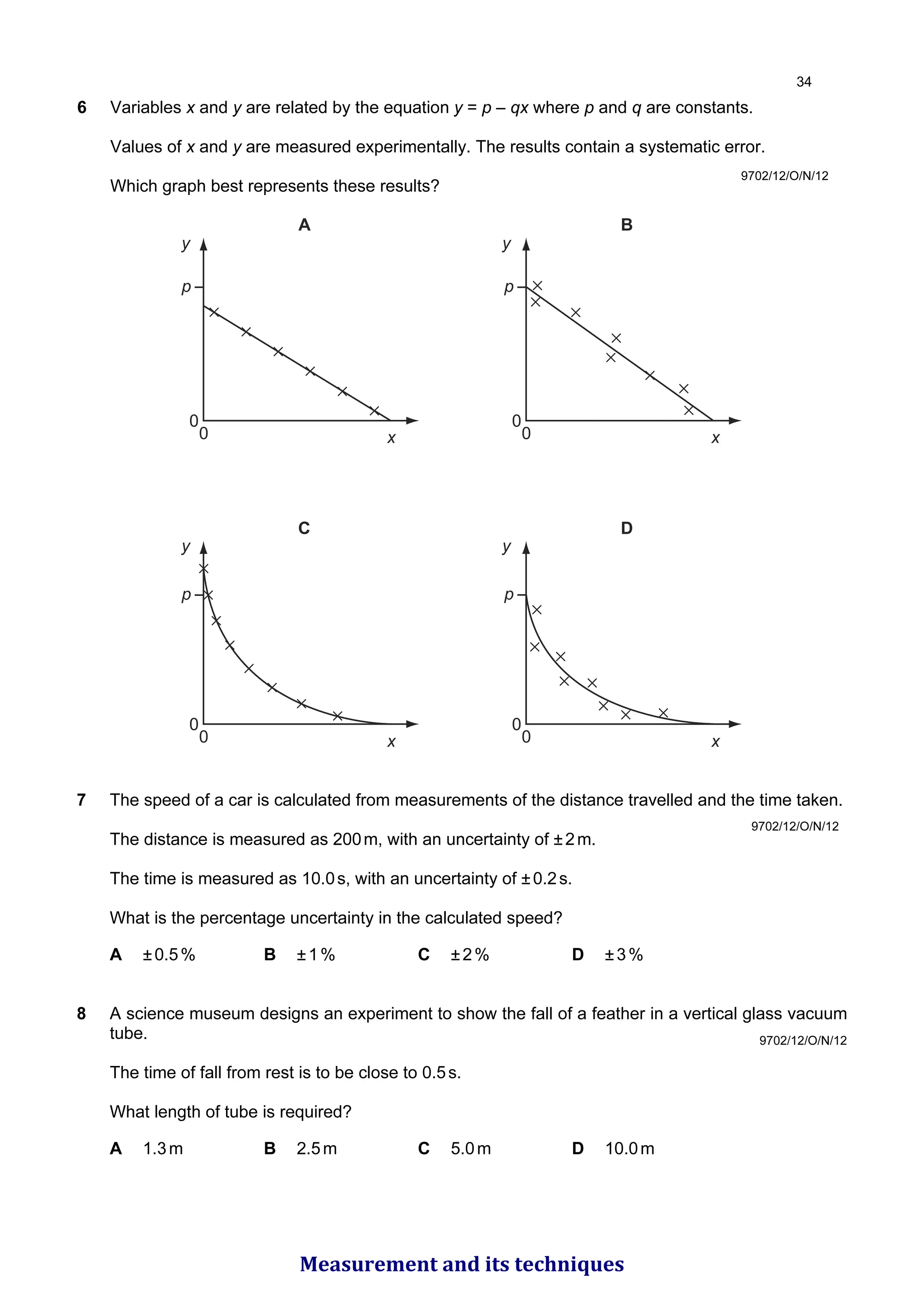 6 Variables x and y are related by the equation y = p – qx where p and q are constants.
Values of x and y are measured experimentally. The results contain a systematic error.
Which graph best represents these results?
A
p
0
0
y
x
B
p
0
0
y
x
C
p
0
0
y
x
D
p
0
0
y
x
9702/12/O/N/12
7 The speed of a car is calculated from measurements of the distance travelled and the time taken.
The distance is measured as 200m, with an uncertainty of ±2m.
The time is measured as 10.0s, with an uncertainty of ±0.2s.
What is the percentage uncertainty in the calculated speed?
A ±0.5% B ±1% C ±2% D ±3%
8 A science museum designs an experiment to show the fall of a feather in a vertical glass vacuum
tube.
The time of fall from rest is to be close to 0.5s.
What length of tube is required?
A 1.3m B 2.5m C 5.0m D 10.0m
9702/12/O/N/12
9702/12/O/N/12

Measurement and its techniques
 