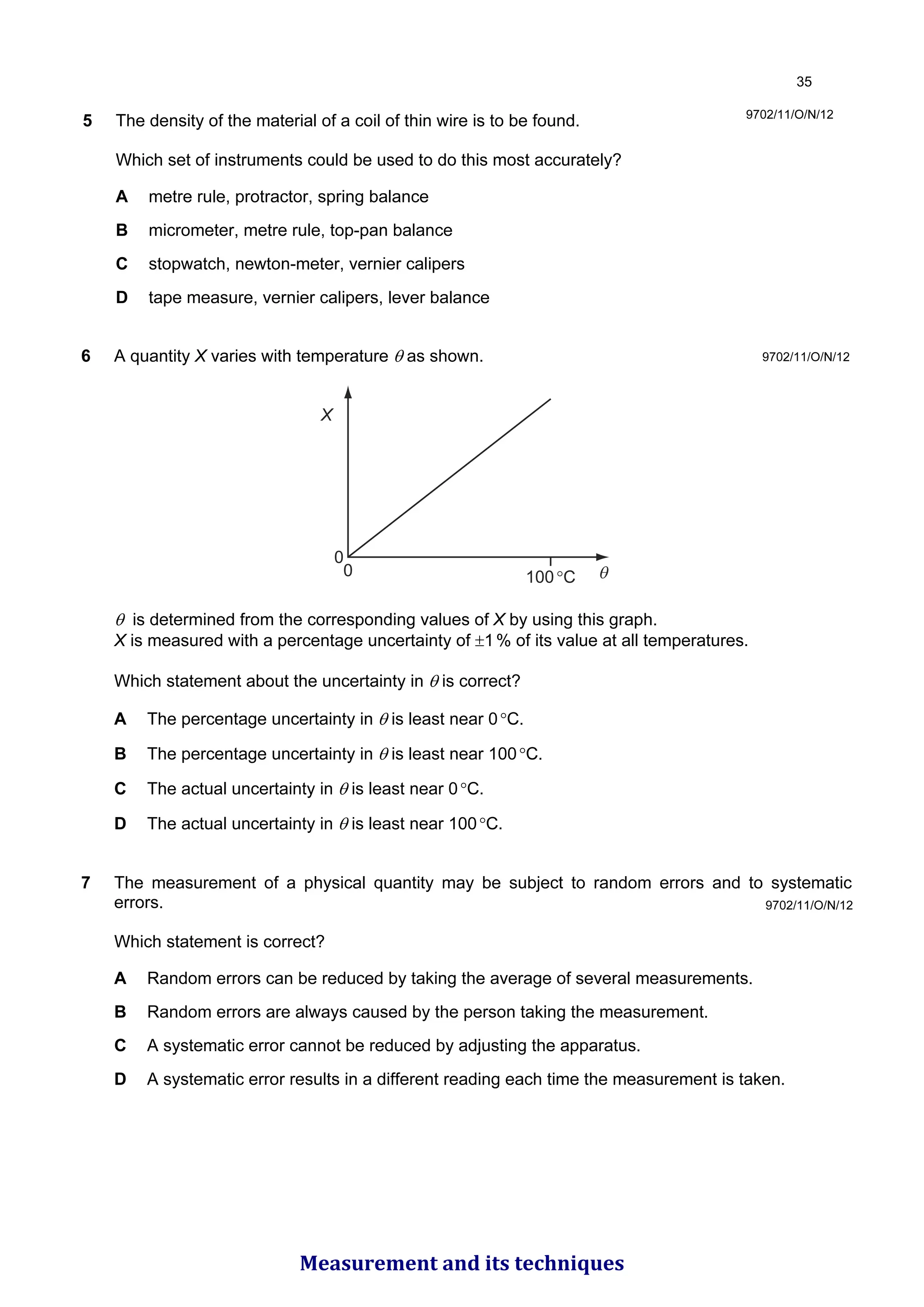 5 The density of the material of a coil of thin wire is to be found.
Which set of instruments could be used to do this most accurately?
A metre rule, protractor, spring balance
B micrometer, metre rule, top-pan balance
C stopwatch, newton-meter, vernier calipers
D tape measure, vernier calipers, lever balance
9702/11/O/N/12
6 A quantity X varies with temperature θ as shown.
0
0
X
θ
100°C
θ is determined from the corresponding values of X by using this graph.
X is measured with a percentage uncertainty of ±1% of its value at all temperatures.
Which statement about the uncertainty in θ is correct?
A The percentage uncertainty in θ is least near 0°C.
B The percentage uncertainty in θ is least near 100°C.
C The actual uncertainty in θ is least near 0°C.
D The actual uncertainty in θ is least near 100°C.
7 The measurement of a physical quantity may be subject to random errors and to systematic
errors.
Which statement is correct?
A Random errors can be reduced by taking the average of several measurements.
B Random errors are always caused by the person taking the measurement.
C A systematic error cannot be reduced by adjusting the apparatus.
D A systematic error results in a different reading each time the measurement is taken.
9702/11/O/N/12
9702/11/O/N/12

Measurement and its techniques
 