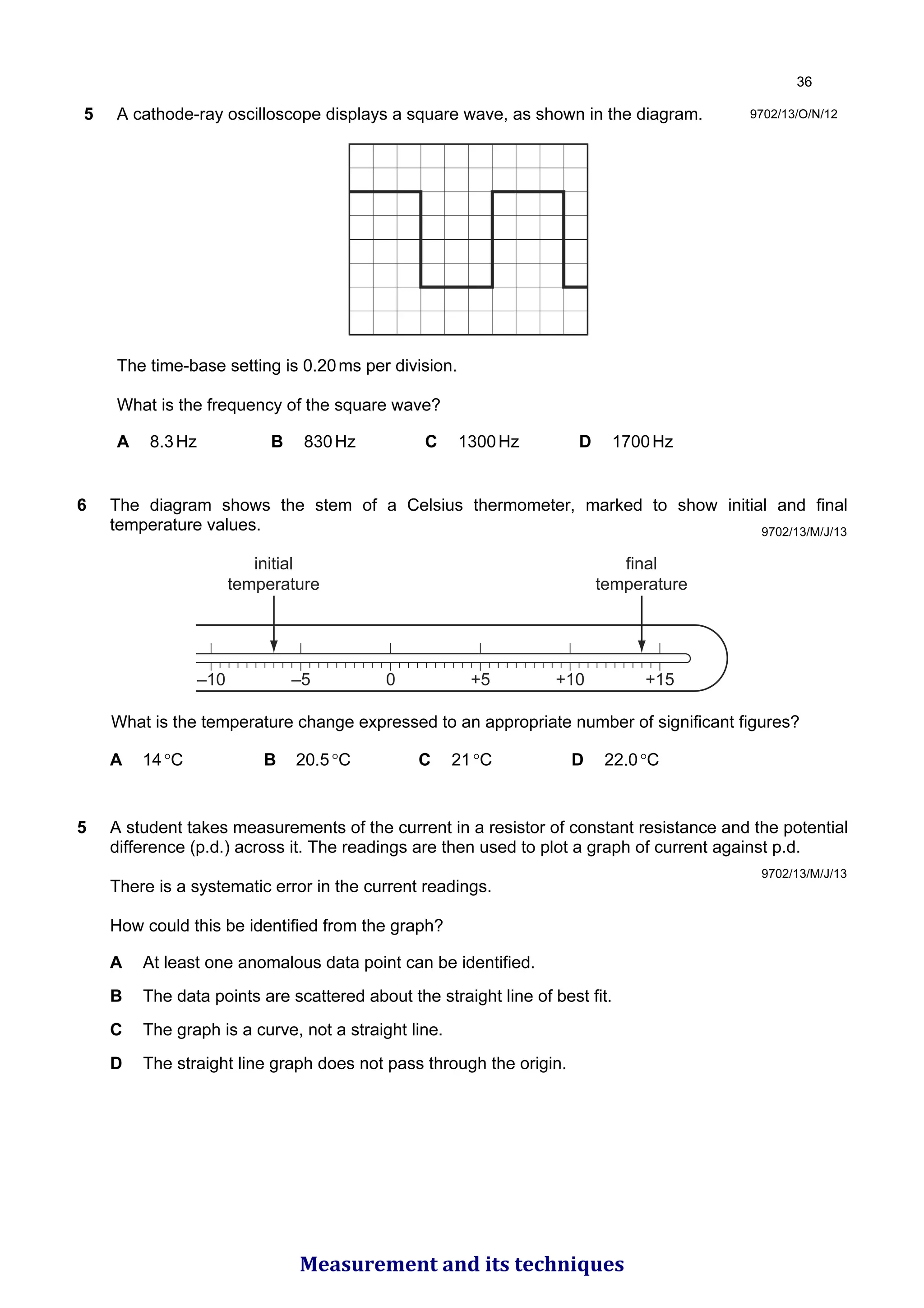 5 A cathode-ray oscilloscope displays a square wave, as shown in the diagram.
The time-base setting is 0.20ms per division.
What is the frequency of the square wave?
A 8.3Hz B 830Hz C 1300Hz D 1700Hz
9702/13/O/N/12
6 The diagram shows the stem of a Celsius thermometer, marked to show initial and final
temperature values.
–10 –5 0 +5 +10 +15
initial
temperature
final
temperature
What is the temperature change expressed to an appropriate number of significant figures?
A 14°C B 20.5°C C 21°C D 22.0°C
9702/13/M/J/13
5 A student takes measurements of the current in a resistor of constant resistance and the potential
difference (p.d.) across it. The readings are then used to plot a graph of current against p.d.
There is a systematic error in the current readings.
How could this be identified from the graph?
A At least one anomalous data point can be identified.
B The data points are scattered about the straight line of best fit.
C The graph is a curve, not a straight line.
D The straight line graph does not pass through the origin.
9702/13/M/J/13

Measurement and its techniques
 