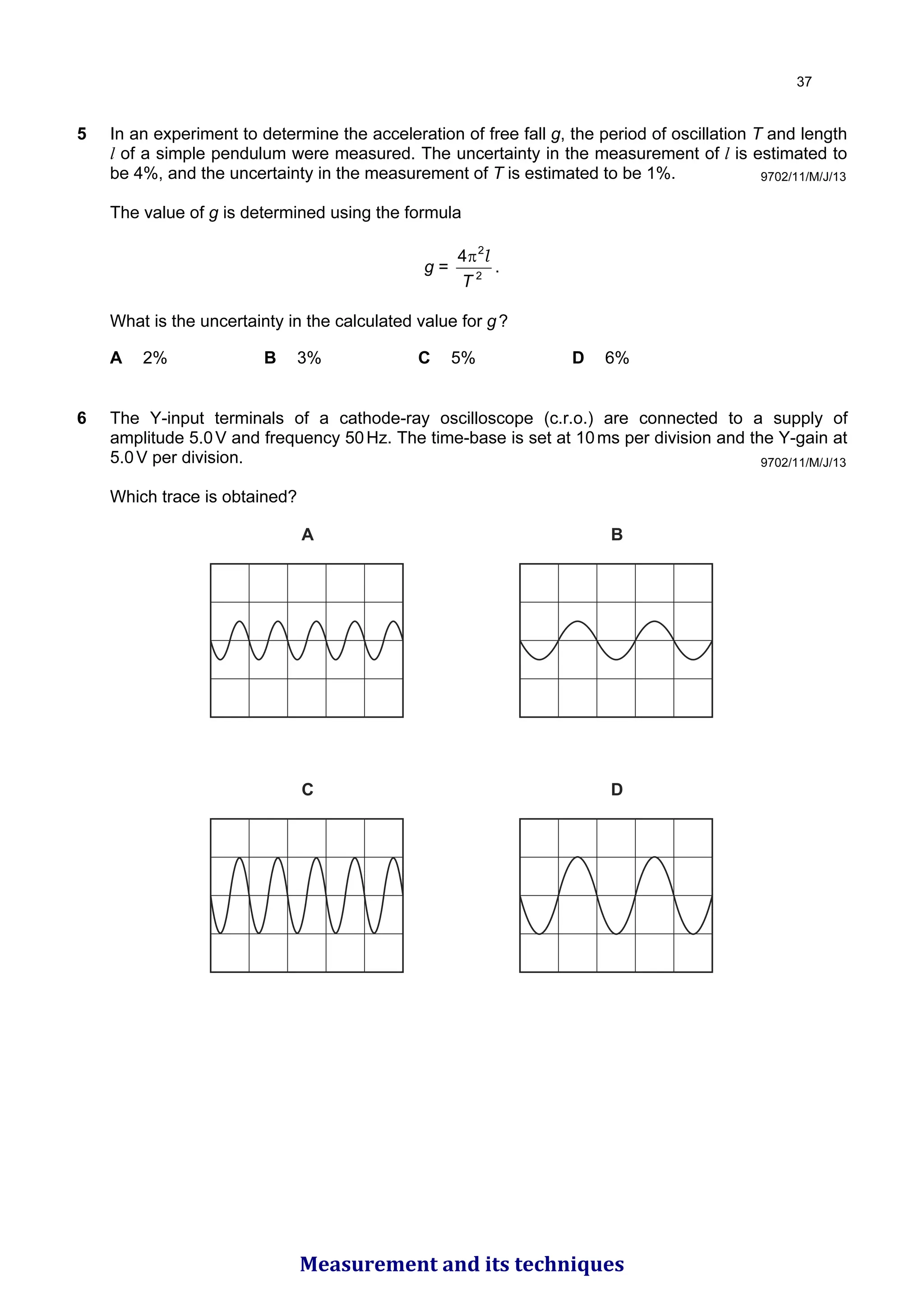 5 In an experiment to determine the acceleration of free fall g, the period of oscillation T and length
l of a simple pendulum were measured. The uncertainty in the measurement of l is estimated to
be 4%, and the uncertainty in the measurement of T is estimated to be 1%.
The value of g is determined using the formula
g = 2
2
4
T
l
π
.
What is the uncertainty in the calculated value for g?
A 2% B 3% C 5% D 6%
6 The Y-input terminals of a cathode-ray oscilloscope (c.r.o.) are connected to a supply of
amplitude 5.0V and frequency 50Hz. The time-base is set at 10ms per division and the Y-gain at
5.0V per division.
Which trace is obtained?
A
C D
B
9702/11/M/J/13
9702/11/M/J/13

Measurement and its techniques
 