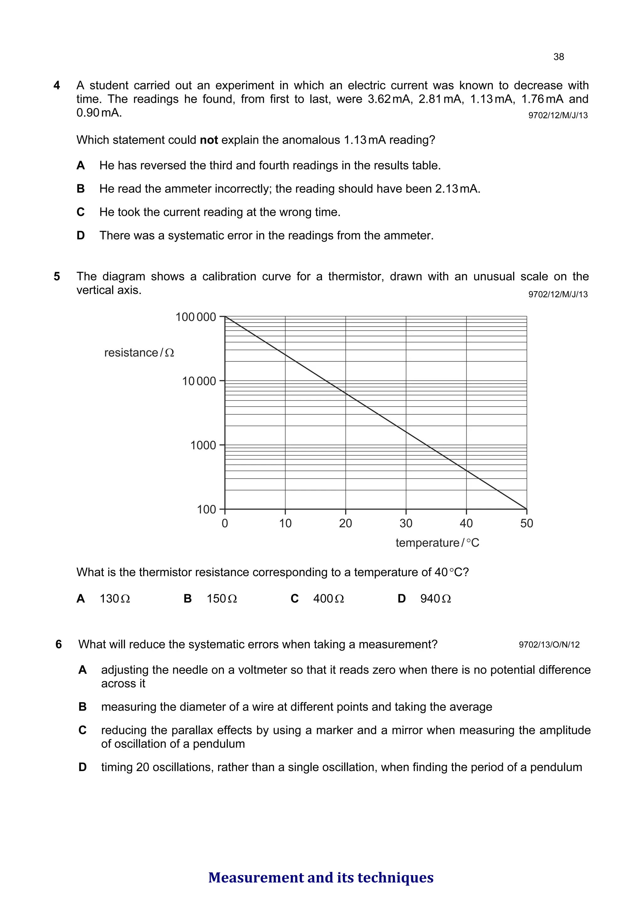 4 A student carried out an experiment in which an electric current was known to decrease with
time. The readings he found, from first to last, were 3.62mA, 2.81mA, 1.13mA, 1.76mA and
0.90mA.
Which statement could not explain the anomalous 1.13mA reading?
A He has reversed the third and fourth readings in the results table.
B He read the ammeter incorrectly; the reading should have been 2.13mA.
C He took the current reading at the wrong time.
D There was a systematic error in the readings from the ammeter.
5 The diagram shows a calibration curve for a thermistor, drawn with an unusual scale on the
vertical axis.
0 10 20
temperature/°C
30 40 50
100000
10000
1000
100
resistance/Ω
What is the thermistor resistance corresponding to a temperature of 40°C?
A 130Ω B 150Ω C 400Ω D 940Ω
9702/12/M/J/13
9702/12/M/J/13
6 What will reduce the systematic errors when taking a measurement?
A adjusting the needle on a voltmeter so that it reads zero when there is no potential difference
across it
B measuring the diameter of a wire at different points and taking the average
C reducing the parallax effects by using a marker and a mirror when measuring the amplitude
of oscillation of a pendulum
D timing 20 oscillations, rather than a single oscillation, when finding the period of a pendulum
9702/13/O/N/12

Measurement and its techniques
 