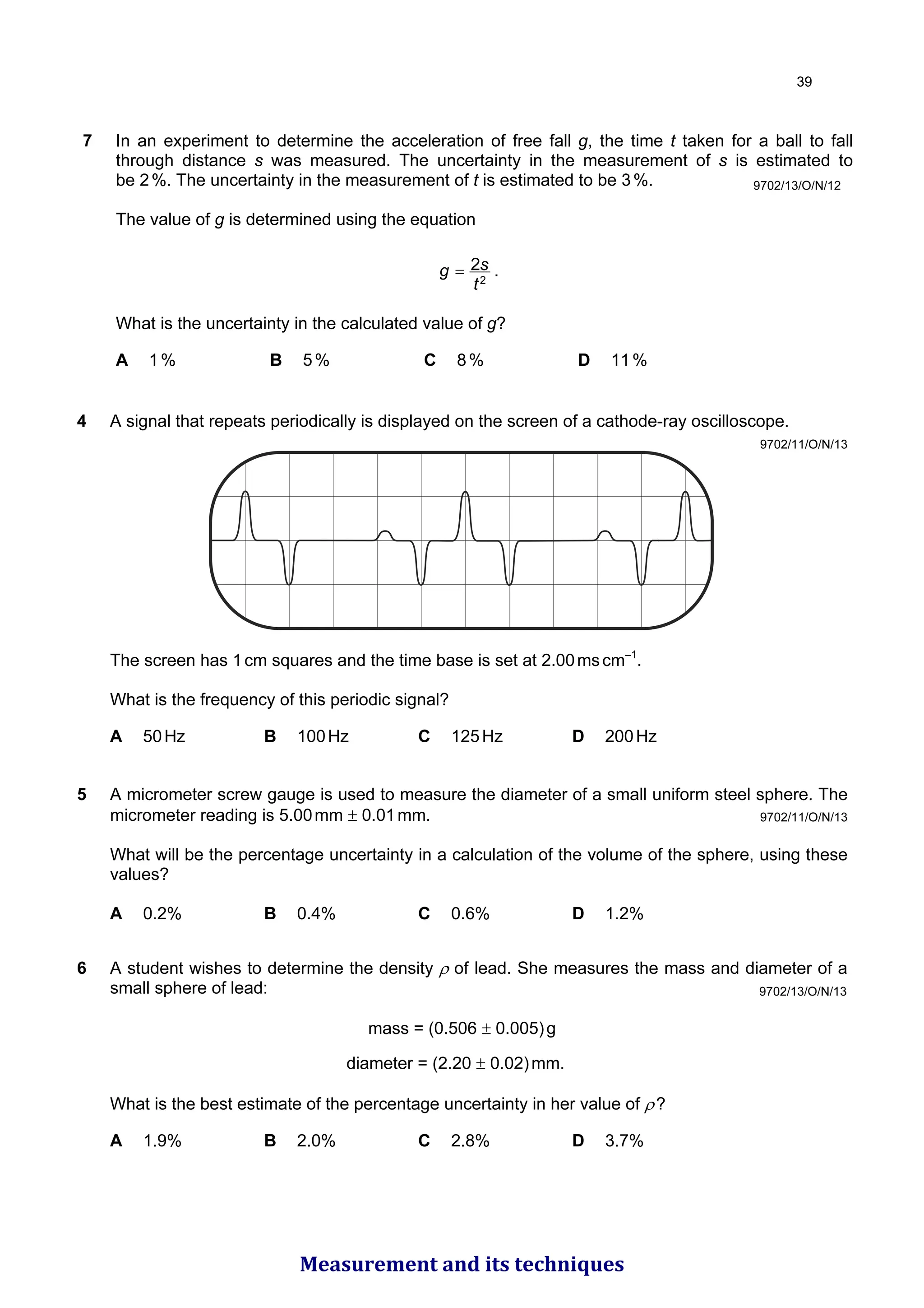 7 In an experiment to determine the acceleration of free fall g, the time t taken for a ball to fall
through distance s was measured. The uncertainty in the measurement of s is estimated to
be 2%. The uncertainty in the measurement of t is estimated to be 3%.
The value of g is determined using the equation
2
2
t
s
g = .
What is the uncertainty in the calculated value of g?
A 1% B 5% C 8% D 11%
9702/13/O/N/12
4 A signal that repeats periodically is displayed on the screen of a cathode-ray oscilloscope.
The screen has 1cm squares and the time base is set at 2.00mscm–1
.
What is the frequency of this periodic signal?
A 50Hz B 100Hz C 125Hz D 200Hz
9702/11/O/N/13
5 A micrometer screw gauge is used to measure the diameter of a small uniform steel sphere. The
micrometer reading is 5.00mm ± 0.01mm.
What will be the percentage uncertainty in a calculation of the volume of the sphere, using these
values?
A 0.2% B 0.4% C 0.6% D 1.2%
9702/11/O/N/13
6 A student wishes to determine the density ρ of lead. She measures the mass and diameter of a
small sphere of lead:
mass = (0.506 ± 0.005)g
diameter = (2.20 ± 0.02)mm.
What is the best estimate of the percentage uncertainty in her value of ρ?
A 1.9% B 2.0% C 2.8% D 3.7%
9702/13/O/N/13

Measurement and its techniques
 