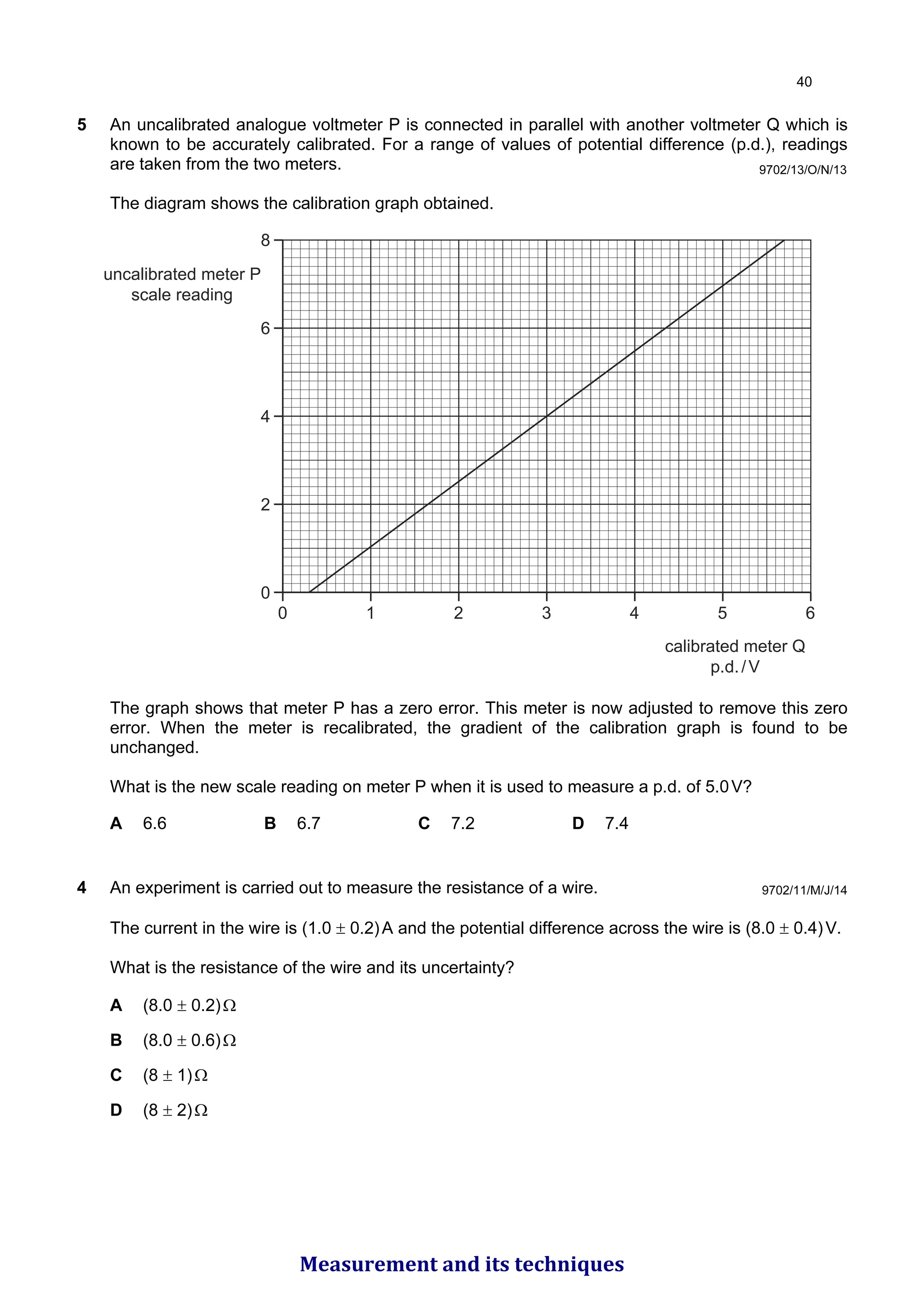5 An uncalibrated analogue voltmeter P is connected in parallel with another voltmeter Q which is
known to be accurately calibrated. For a range of values of potential difference (p.d.), readings
are taken from the two meters.
The diagram shows the calibration graph obtained.
8
6
4
2
0
0 1 2 3 4 5 6
calibrated meter Q
p.d./V
uncalibrated meter P
scale reading
The graph shows that meter P has a zero error. This meter is now adjusted to remove this zero
error. When the meter is recalibrated, the gradient of the calibration graph is found to be
unchanged.
What is the new scale reading on meter P when it is used to measure a p.d. of 5.0V?
A 6.6 B 6.7 C 7.2 D 7.4
9702/13/O/N/13
4 An experiment is carried out to measure the resistance of a wire.
The current in the wire is (1.0 ± 0.2)A and the potential difference across the wire is (8.0 ± 0.4)V.
What is the resistance of the wire and its uncertainty?
A (8.0 ± 0.2)Ω
B (8.0 ± 0.6)Ω
C (8 ± 1)Ω
D (8 ± 2)Ω
9702/11/M/J/14

Measurement and its techniques
 