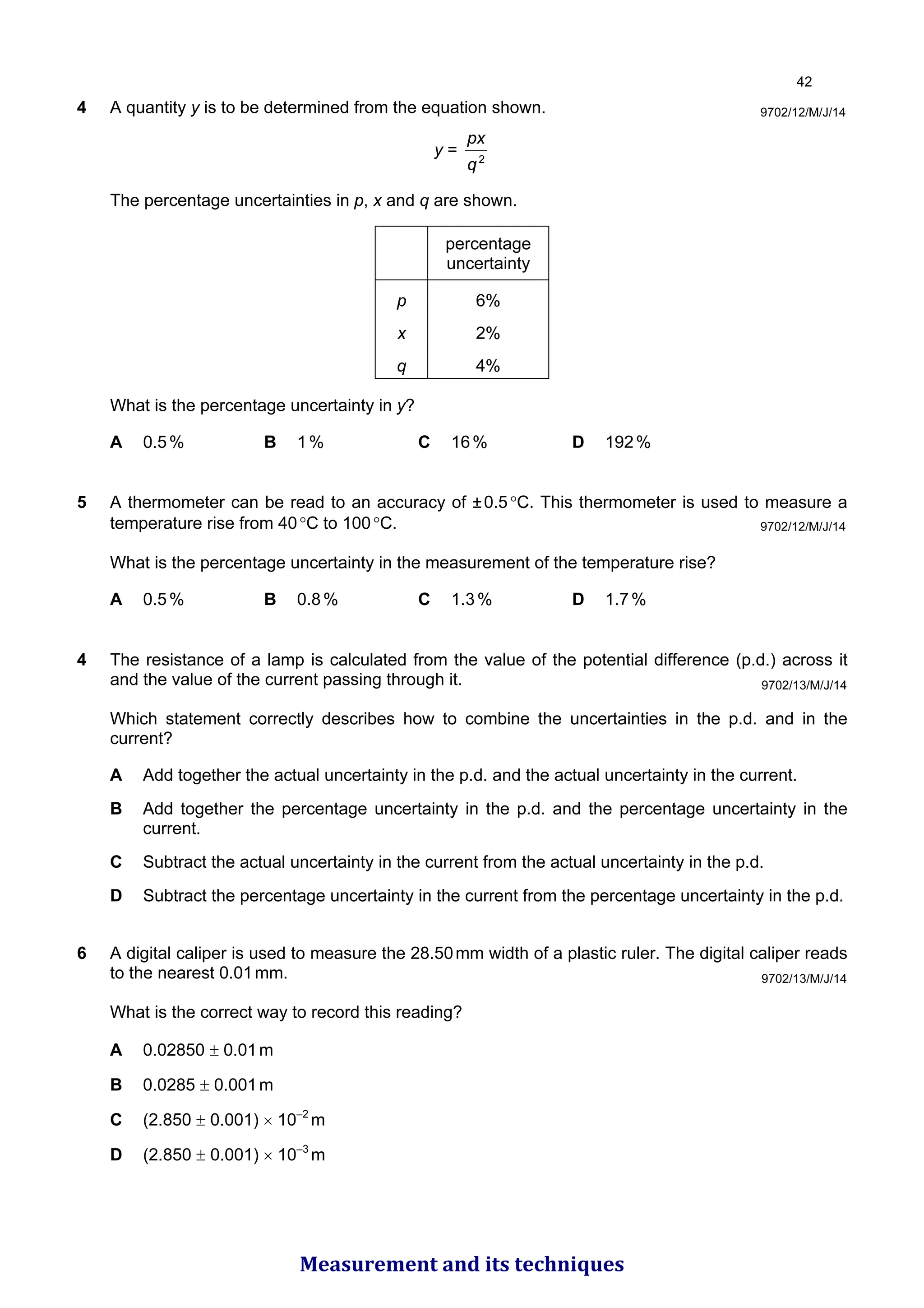 4 A quantity y is to be determined from the equation shown.
y = 2
q
px
The percentage uncertainties in p, x and q are shown.
percentage
uncertainty
p 6%
x 2%
q 4%
What is the percentage uncertainty in y?
A 0.5% B 1% C 16% D 192%
5 A thermometer can be read to an accuracy of ±0.5°C. This thermometer is used to measure a
temperature rise from 40°C to 100°C.
What is the percentage uncertainty in the measurement of the temperature rise?
A 0.5% B 0.8% C 1.3% D 1.7%
9702/12/M/J/14
9702/12/M/J/14
4 The resistance of a lamp is calculated from the value of the potential difference (p.d.) across it
and the value of the current passing through it.
Which statement correctly describes how to combine the uncertainties in the p.d. and in the
current?
A Add together the actual uncertainty in the p.d. and the actual uncertainty in the current.
B Add together the percentage uncertainty in the p.d. and the percentage uncertainty in the
current.
C Subtract the actual uncertainty in the current from the actual uncertainty in the p.d.
D Subtract the percentage uncertainty in the current from the percentage uncertainty in the p.d.
9702/13/M/J/14
6 A digital caliper is used to measure the 28.50mm width of a plastic ruler. The digital caliper reads
to the nearest 0.01mm.
What is the correct way to record this reading?
A 0.02850 ± 0.01m
B 0.0285 ± 0.001m
C (2.850 ± 0.001) × 10–2
m
D (2.850 ± 0.001) × 10–3
m
9702/13/M/J/14

Measurement and its techniques
 
