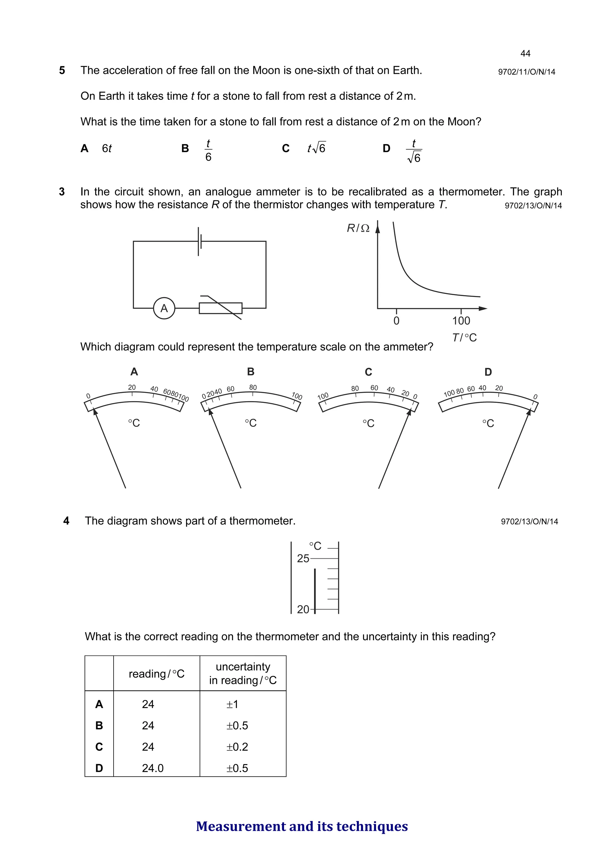 5 The acceleration of free fall on the Moon is one-sixth of that on Earth.
On Earth it takes time t for a stone to fall from rest a distance of 2m.
What is the time taken for a stone to fall from rest a distance of 2m on the Moon?
A 6t B
6
t C 
W D
6
t
9702/11/O/N/14
9702/13/O/N/14
3 In the circuit shown, an analogue ammeter is to be recalibrated as a thermometer. The graph
shows how the resistance R of the thermistor changes with temperature T.
A
0 100
R/Ω
T/°C
Which diagram could represent the temperature scale on the ammeter?
0
20 40 6080100
°C
A
02040 60 80
100
°C
B
100
80 60 40 20 0
°C
C
100 80 60 40 20
0
°C
D
4 The diagram shows part of a thermometer.
25
20
°C
What is the correct reading on the thermometer and the uncertainty in this reading?
reading/°C
uncertainty
in reading/°C
A 24 ±1
B 24 ±0.5
C 24 ±0.2
D 24.0 ±0.5
9702/13/O/N/14

Measurement and its techniques
 