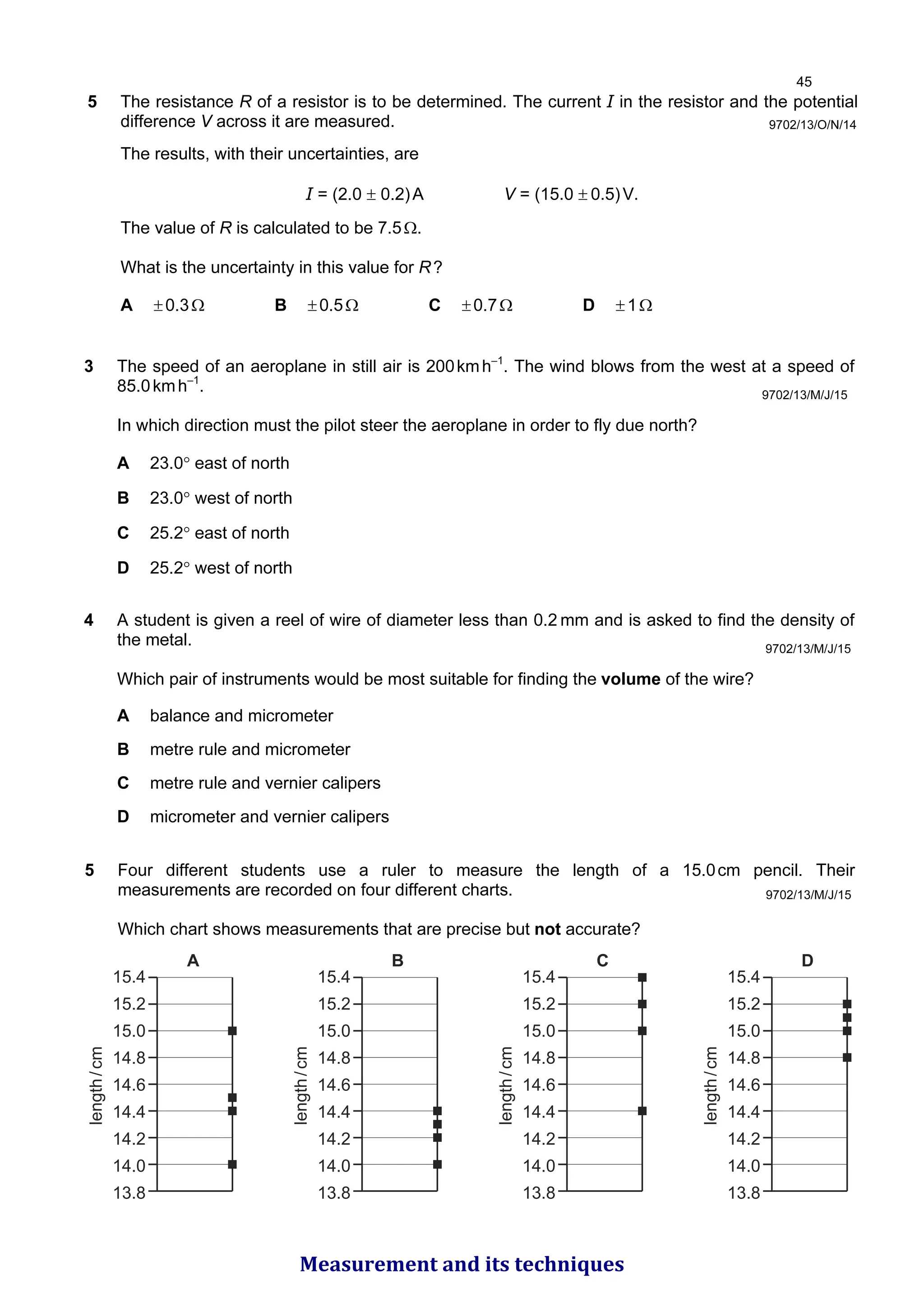 5 The resistance R of a resistor is to be determined. The current I in the resistor and the potential
difference V across it are measured.
The results, with their uncertainties, are
I = (2.0 ± 0.2)A V = (15.0 ± 0.5)V.
The value of R is calculated to be 7.5Ω.
What is the uncertainty in this value for R?
A ±0.3Ω B ±0.5Ω C ±0.7Ω D ±1Ω
9702/13/O/N/14
9702/13/M/J/15
3 The speed of an aeroplane in still air is 200kmh–1
. The wind blows from the west at a speed of
85.0kmh–1
.
In which direction must the pilot steer the aeroplane in order to fly due north?
A 23.0° east of north
B 23.0° west of north
C 25.2° east of north
D 25.2° west of north
4 A student is given a reel of wire of diameter less than 0.2 mm and is asked to find the density of
the metal.
Which pair of instruments would be most suitable for finding the volume of the wire?
A balance and micrometer
B metre rule and micrometer
C metre rule and vernier calipers
D micrometer and vernier calipers
9702/13/M/J/15
5 Four different students use a ruler to measure the length of a 15.0cm pencil. Their
measurements are recorded on four different charts.
Which chart shows measurements that are precise but not accurate?
15.4
15.2
15.0
14.8
14.6
14.4
14.2
14.0
13.8
length
/
cm
A
15.4
15.2
15.0
14.8
14.6
14.4
14.2
14.0
13.8
length
/
cm
B
15.4
15.2
15.0
14.8
14.6
14.4
14.2
14.0
13.8
length
/
cm
C
15.4
15.2
15.0
14.8
14.6
14.4
14.2
14.0
13.8
length
/
cm
D
9702/13/M/J/15

Measurement and its techniques
 