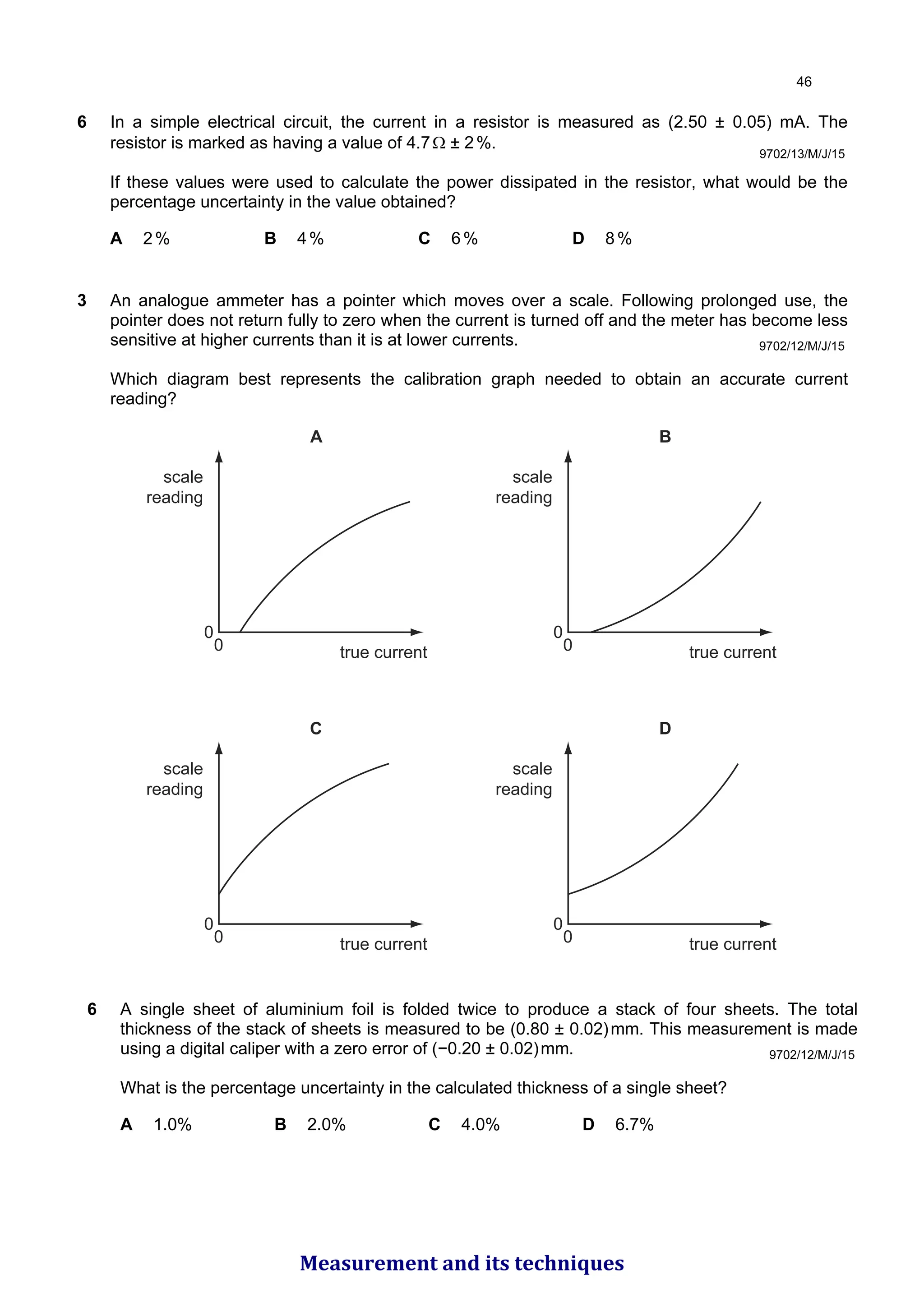6 In a simple electrical circuit, the current in a resistor is measured as (2.50 ± 0.05) mA. The
resistor is marked as having a value of 4.7Ω ± 2%.
If these values were used to calculate the power dissipated in the resistor, what would be the
percentage uncertainty in the value obtained?
A 2% B 4% C 6% D 8%
9702/13/M/J/15
9702/12/M/J/15
3 An analogue ammeter has a pointer which moves over a scale. Following prolonged use, the
pointer does not return fully to zero when the current is turned off and the meter has become less
sensitive at higher currents than it is at lower currents.
Which diagram best represents the calibration graph needed to obtain an accurate current
reading?
A
scale
reading
true current
0
0
B
scale
reading
true current
0
0
C
scale
reading
true current
0
0
D
scale
reading
true current
0
0
9702/12/M/J/15
6 A single sheet of aluminium foil is folded twice to produce a stack of four sheets. The total
thickness of the stack of sheets is measured to be (0.80 ± 0.02)mm. This measurement is made
using a digital caliper with a zero error of (−0.20 ± 0.02)mm.
What is the percentage uncertainty in the calculated thickness of a single sheet?
A 1.0% B 2.0% C 4.0% D 6.7%

Measurement and its techniques
 