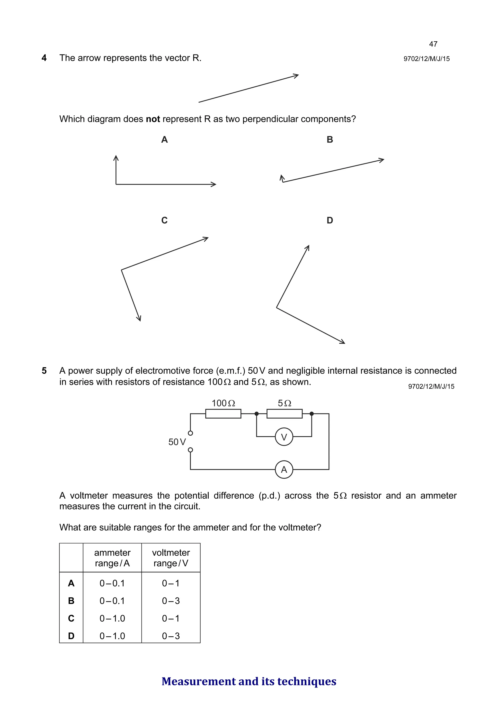 9702/12/M/J/15
4 The arrow represents the vector R.
Which diagram does not represent R as two perpendicular components?
A B
C D
5 A power supply of electromotive force (e.m.f.) 50V and negligible internal resistance is connected
in series with resistors of resistance 100Ω and 5Ω, as shown.
A
V
5Ω
100Ω
50V
A voltmeter measures the potential difference (p.d.) across the 5Ω resistor and an ammeter
measures the current in the circuit.
What are suitable ranges for the ammeter and for the voltmeter?
ammeter
range/A
voltmeter
range/V
A 0–0.1 0–1
B 0–0.1 0–3
C 0–1.0 0–1
D 0–1.0 0–3
9702/12/M/J/15

Measurement and its techniques
 