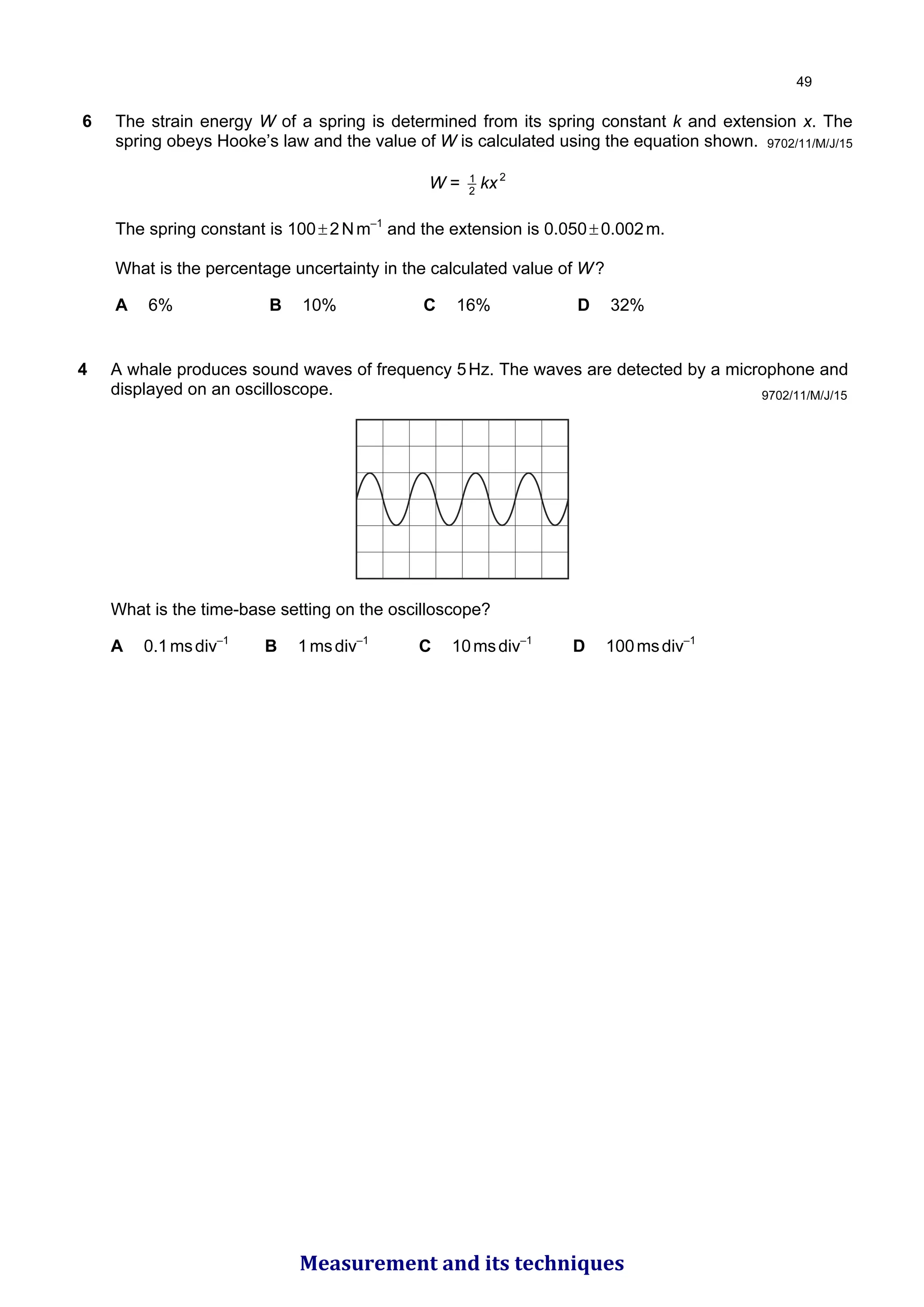 6 The strain energy W of a spring is determined from its spring constant k and extension x. The
spring obeys Hooke’s law and the value of W is calculated using the equation shown.
W = 2
1
kx2
The spring constant is 100±2Nm–1
and the extension is 0.050±0.002m.
What is the percentage uncertainty in the calculated value of W?
A 6% B 10% C 16% D 32%
9702/11/M/J/15
9702/11/M/J/15
4 A whale produces sound waves of frequency 5Hz. The waves are detected by a microphone and
displayed on an oscilloscope.
What is the time-base setting on the oscilloscope?
A 0.1msdiv–1
B 1msdiv–1
C 10msdiv–1
D 100msdiv–1

Measurement and its techniques
 