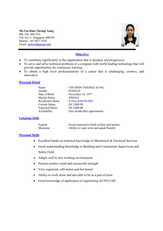 Ms.Yin Hnin Theingi Aung.
Blk 320, #06-525,
Ubi Ave 1, Singapore 400320.
Mobile: +65 9877 4103
Email: yinhnin@gmail.com.
Objective
• To contribute significantly to the organization that is dynamic and progressive.
• To serve and solve technical problems in a company with world leading technology that will
provide opportunities for continuous learning.
• To obtain a high level professionalism of a career that is challenging, creative, and
innovative.
Personal Detail
Name
Gender
Date of Birth
Marital Status
Residential Status
Current Salary
Expected Salary
Availability
: YIN HNIN THEINGI AUNG.
: FEMALE
: November 16, 1977
: SINGLE
: S Pass (G0678148P)
: S$ 3,000.00
: S$ 3,800.00
: One month after appointment
Language Skills
English : Good command in both written and spoken.
Myanmar : Ability to read, write and speak fluently
Personal Skills
• Excellent hands-on technical knowledge in Mechanical & Electrical Services
• Good understanding knowledge in Building and Construction Supervision and
Safety Field
• Adapts well to new working environments
• Possess creative mind and resourceful strength
• Very organized, self-starter and fast leaner
• Ability to work alone and also able to be as a part of team
• Good knowledge of application of engineering AUTO CAD
 