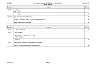 9702/22 Cambridge International AS/A Level – Mark Scheme
PUBLISHED
March 2018
© UCLES 2018 Page 8 of 8
Question Answer Marks
5(b)(ii) I = Anvq
ratio = 12
 / 22
C1
= 0.25 A1
5(b)(iii) total (circuit) resistance increases B1
current / I decreases or P ∝ I or P ∝ 1 / (total resistance) M1
power (transformed) decreases A1
Question Answer Marks
6(a) –1 / decreases by 1 A1
6(b) I = Q / t or Ne / t C1
= (9.8×1010
× 1.6×10–19
) / (2.0 × 60)
= 1.3 × 10–10
(A)
C1
= 130 pA A1
6(c) antineutrino(s) (emitted) / other particle(s) (emitted) C1
energy / momentum shared with antineutrino(s) A1
 