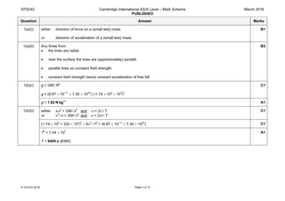 9702/42 Cambridge International AS/A Level – Mark Scheme
PUBLISHED
March 2018
© UCLES 2018 Page 4 of 12
Question Answer Marks
1(a)(i) either direction of force on a (small test) mass
or direction of acceleration of a (small test) mass
B1
1(a)(ii) Any three from:
• the lines are radial
• near the surface the lines are (approximately) parallel
• parallel lines so constant field strength
• constant field strength hence constant acceleration of free fall
B3
1(b)(i) g = GM / R2
g = (6.67 × 10–11
× 7.35 × 1022
) / (1.74 × 103
× 103
)2
C1
g = 1.62 N kg–1
A1
1(b)(ii) either xω2
= GM / x2
and ω = 2π / T
or v2
 / x = GM / x2
and v = 2πr / T
C1
(1.74 × 106
+ 320 × 103
)3
× 4π2
 / T2
= (6.67 × 10–11
× 7.35 × 1022
) C1
T2
= 7.04 × 107
T = 8400 s (8390)
A1
 