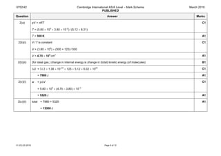 9702/42 Cambridge International AS/A Level – Mark Scheme
PUBLISHED
March 2018
© UCLES 2018 Page 5 of 12
Question Answer Marks
2(a) pV = nRT
T = (5.60 × 105
× 3.80 × 10–2
) / (5.12 × 8.31)
C1
T = 500 K A1
2(b)(i) V / T is constant
V = (3.80 × 104
) × (500 + 125) / 500
C1
V = 4.75 × 104
 cm3
A1
2(b)(ii) (for ideal gas,) change in internal energy is change in (total) kinetic energy (of molecules) B1
∆U = 3 / 2 × 1.38 × 10–23
× 125 × 5.12 × 6.02 × 1023
C1
= 7980 J A1
2(c)(i) w = p∆V
= 5.60 × 105
× (4.75 – 3.80) × 10–2
C1
= 5320 J A1
2(c)(ii) total = 7980 + 5320
= 13300 J
A1
 