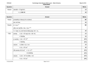 9702/42 Cambridge International AS/A Level – Mark Scheme
PUBLISHED
March 2018
© UCLES 2018 Page 12 of 12
Question Answer Marks
12(b)(ii) ratio/dB = 10 lg(0.81) C1
= (–) 0.92 dB A1
Question Answer Marks
13(a)(i) probability of decay (of a nucleus) M1
per unit time A1
13(a)(ii) A = A0 e–λt
after one half-life, ½A0 = A0 e–λt1/2
M1
½ = exp(–λt½) and hence taking logs, ln2 = λt½ A1
13(b) activity = 3.8 × 104
exp(–ln2 × 36 / 15) C1
= 7200 Bq C1
or activity = 3.8 × 104
 / 22.4
(C1)
= 7200 Bq (C1)
volume = (7200 / 1.2) × 5.0 C1
= 3.0 × 104
 cm3
A1
OR activity of 5.0 cm3
= 1.2 × 22.4
(C1)
= 6.3336 Bq (C1)
volume = (3.8 × 104
 / 6.3336) × 5.0 (C1)
= 3.0 × 104
 cm3
(A1)
 