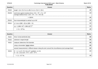 9702/22 Cambridge International AS/A Level – Mark Scheme
PUBLISHED
March 2018
© UCLES 2018 Page 5 of 8
Question Answer Marks
2(b)(ii) length = (2π×13) / 4 or (π×26) / 4 or (π×13) / 2 = 20 m A1
2(b)(iii) work done against resistive force = 9.9 × 104
– 7.4 × 104
average resistive force = (9.9 × 104
– 7.4 × 104
) / 20
C1
= 1300 N A1
2(b)(iv) from horizontal/right to vertical / up or 90° A1
2(b)(v) p = mv or (580 × 22) or (580 × 12) C1
∆p = [ (580×12)2
+ (580×22)2
]0.5
C1
= 1.5 × 104
 N s A1
Question Answer Marks
3(a)(i) force / (cross-sectional) area B1
3(a)(ii) extension / original length B1
3(b)(i) measure / determine / find diameter B1
using a micrometer / digital calipers B1
several measurements in different places / along the wire / around the circumference (and average them) B1
3(b)(ii) E = σ / ε or E = FL / Ax or E = gradient × (L / A)
E = (4 × 2.5) / (0.8 × 10–3
) × (9.4 × 10–8
)
C1
= 1.3 × 1011
 Pa A1
 