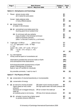 Page 1 Mark Scheme Syllabus Paper
GCE A – May/June 2006 9702 06
© University of Cambridge International Examinations 2006
Option A - Astrophysics and Cosmology
1 Planet: almost circular orbits B1
all in nearly the same plane B1
Comet: highly elliptical orbits B1
in many different planes B1 [4]
2 (a) (mean) density M1
of matter in the Universe A1 [2]
(b) (i) symmetrical curve below given line M1
touching given line at ‘present time’ A1 [2]
(ii) H0 not known with any certainty B1
mass of matter in the Universe not known B1
extent of Universe unknown B1 [3]
(allow 1 of the last 2 marks for ρ0 not known)
3 1 light-year = 0.306 pc (allow 0.3 pc) C1
1.3 × 1010
light-years = 3.98 × 103
Mpc C1
v = H0d C1
speed = 60 × 3.98 × 103
= 2.39 × 105
km s-1
ratio = (2.39 × 105
x 103
)/(3 .0 × 108
)
= 0.8 A1 [4]
4 e.g. vast expense (M1)
money could be spent on humanitarian aid (A1)
observations possible that cannot be made on Earth (M1)
since atmosphere limits observations (A1)
technological/scientific developments on Earth (M1)
greater understanding of Universe (M1)
leads to ‘spin off’ benefits for individuals (A1)
Any sensible comments, 1 each to max 5 B5 [5]
Option F - The Physics of Fluids
5 (a) conservation of volume/mass/density or incompressible B1 [1]
(b) conservation of energy B1 [1]
6 (a) air near jet is moving at speed OR water in jet is moving at speed B1
higher speed air has a lower OR high-speed water has lower pressure B1
pressure
(because) air is dragged along by OR air is drawn into water jet B1
water jet
air (outside pump) is not moving OR loss of air reduces pressure B1 [4]
(b) (i) air/water in pump has a higher speed M1
so greater pressure difference A1 [2]
 
