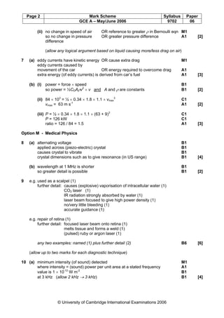 Page 2 Mark Scheme Syllabus Paper
GCE A – May/June 2006 9702 06
© University of Cambridge International Examinations 2006
(ii) no change in speed of air OR reference to greater ρ in Bernoulli eqn M1
so no change in pressure OR greater pressure difference A1 [2]
difference
(allow any logical argument based on liquid causing more/less drag on air)
7 (a) eddy currents have kinetic energy OR cause extra drag M1
eddy currents caused by
movement of the car OR energy required to overcome drag A1
extra energy (of eddy currents) is derived from car’s fuel A1 [3]
(b) (i) power = force × speed B1
so power = ½CDAρv2
× v and A and ρ are constants B1 [2]
(ii) 84 × 103
= ½ × 0.34 × 1.8 × 1.1 × vmax
3
C1
vmax = 63 m s-1
A1 [2]
(iii) P = ½ × 0.34 × 1.8 × 1.1 × (63 + 9)3
C1
P = 126 kW C1
ratio = 126 / 84 = 1.5 A1 [3]
Option M - Medical Physics
8 (a) alternating voltage B1
applied across (piezo-electric) crystal B1
causes crystal to vibrate B1
crystal dimensions such as to give resonance (in US range) B1 [4]
(b) wavelength at 1 MHz is shorter B1
so greater detail is possible B1 [2]
9 e.g. used as a scalpel (1)
further detail: causes (explosive) vaporisation of intracellular water (1)
CO2 laser (1)
IR radiation strongly absorbed by water (1)
laser beam focused to give high power density (1)
no/very little bleeding (1)
accurate guidance (1)
e.g. repair of retina (1)
further detail: focused laser beam onto retina (1)
melts tissue and forms a weld (1)
(pulsed) ruby or argon laser (1)
any two examples: named (1) plus further detail (2) B6 [6]
(allow up to two marks for each diagnostic technique)
10 (a) minimum intensity (of sound) detected M1
where intensity = (sound) power per unit area at a stated frequency A1
value is 1 × 10-12
W m-2
B1
at 3 kHz (allow 2 kHz → 3 kHz) B1 [4]
 