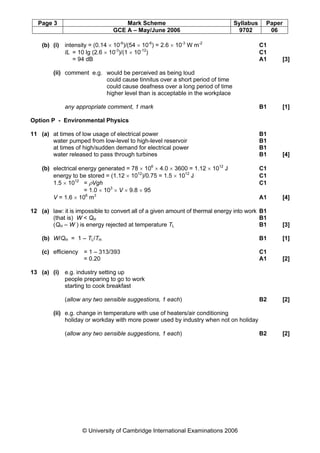 Page 3 Mark Scheme Syllabus Paper
GCE A – May/June 2006 9702 06
© University of Cambridge International Examinations 2006
(b) (i) intensity = (0.14 × 10-6
)/(54 × 10-6
) = 2.6 × 10-3
W m-2
C1
IL = 10 lg (2.6 × 10-3
)/(1 × 10-12
) C1
= 94 dB A1 [3]
(ii) comment e.g. would be perceived as being loud
could cause tinnitus over a short period of time
could cause deafness over a long period of time
higher level than is acceptable in the workplace
any appropriate comment, 1 mark B1 [1]
Option P - Environmental Physics
11 (a) at times of low usage of electrical power B1
water pumped from low-level to high-level reservoir B1
at times of high/sudden demand for electrical power B1
water released to pass through turbines B1 [4]
(b) electrical energy generated = 78 × 106
× 4.0 × 3600 = 1.12 × 1012
J C1
energy to be stored = (1.12 × 1012
)/0.75 = 1.5 × 1012
J C1
1.5 × 1012
= ρVgh C1
= 1.0 × 103
× V × 9.8 × 95
V = 1.6 × 106
m3
A1 [4]
12 (a) law: it is impossible to convert all of a given amount of thermal energy into work B1
(that is) W  QH B1
(QH – W ) is energy rejected at temperature TL B1 [3]
(b) W/QH = 1 – TL/TH B1 [1]
(c) efficiency = 1 – 313/393 C1
= 0.20 A1 [2]
13 (a) (i) e.g. industry setting up
people preparing to go to work
starting to cook breakfast
(allow any two sensible suggestions, 1 each) B2 [2]
(ii) e.g. change in temperature with use of heaters/air conditioning
holiday or workday with more power used by industry when not on holiday
(allow any two sensible suggestions, 1 each) B2 [2]
 