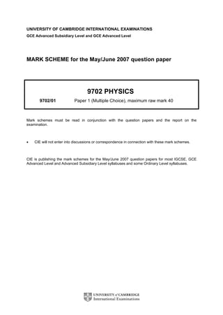 UNIVERSITY OF CAMBRIDGE INTERNATIONAL EXAMINATIONS
GCE Advanced Subsidiary Level and GCE Advanced Level
MARK SCHEME for the May/June 2007 question paper
9702 PHYSICS
9702/01 Paper 1 (Multiple Choice), maximum raw mark 40
Mark schemes must be read in conjunction with the question papers and the report on the
examination.
• CIE will not enter into discussions or correspondence in connection with these mark schemes.
CIE is publishing the mark schemes for the May/June 2007 question papers for most IGCSE, GCE
Advanced Level and Advanced Subsidiary Level syllabuses and some Ordinary Level syllabuses.
 