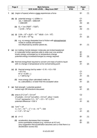 Page 2 Mark Scheme Syllabus Paper
GCE A/AS LEVEL – May/June 2007 9702 04
© UCLES 2007
1 (a) (region of space) where a mass experiences a force B1 [1]
(b) (i) potential energy = (–)GMm / x C1
∆EP = GMm/2R – GMm/3R M1
= GMm/6R A0 [2]
(ii) EK = ½m (76002
– 73202
) M1
= (2.09 × 106
)m A0 [1]
(c) (i) 2.09 × 106
= (6.67 × 10–11
M)/(6 × 3.4 × 106
) C1
M = 6.39 × 1023
kg A1 [2]
(ii) e.g. no energy dissipated due to friction with atmosphere/air
rocket is outside atmosphere
not influenced by another planet etc. B1 [1]
2 (a) (on melting,) bonds between molecules are broken/weakened
or molecules further apart/are able to slide over one another B1
kinetic energy unchanged so no temperature change B1
potential energy increased/changed so energy required B1 [3]
(b) thermal energy/heat required to convert unit mass of solid to liquid M1
with no change in temperature/ at its normal boiling point A1 [2]
(c) (i) thermal energy lost by water = 0.16 × 4.2 x 100
= 67.2 kJ C1
67.2 = 0.205 × L C1
L = 328 kJ kg–1
A1 [3]
(ii) more energy (than calculated) melts ice M1
so, (calculated) L is lower than the accepted value A1 [2]
3 (a) field strength = potential gradient M1
correct sign OR directions discussed A1 [2]
(b) area is 21.2 cm2
± 0.4 cm2
C2
(if outside ± 0.4 cm2
but within ± 0.8 cm2
, allow 1 mark)
1.0 cm2
represents (1.0 × 10–2
× 2.5 × 103
=) 25 V C1
potential difference = 530 V A1 [4]
(c) ½mv2
= qV
½ × 9.1 × 10–31
× v2
= 1.6 × 10–19
× 530 C1
v = 1.37 × 107
ms–1
A1 [2]
(d) (i) d = 0 B1 [1]
(ii) acceleration decreases then increases B1
some quantitative analysis (e.g. minimum at 4.0 cm) B1 [2]
(any suggestion that acceleration becomes zero or that there is a
deceleration scores 0/2)
 