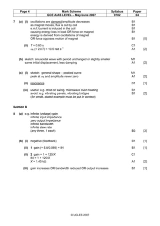 Page 4 Mark Scheme Syllabus Paper
GCE A/AS LEVEL – May/June 2007 9702 04
© UCLES 2007
7 (a) (i) oscillations are damped/amplitude decreases B1
as magnet moves, flux is cut by coil B1
e.m.f./current is induced in the coil B1
causing energy loss in load OR force on magnet B1
energy is derived from oscillations of magnet
OR force opposes motion of magnet B1 [5]
(ii) T = 0.60 s C1
ω0 (= 2π/T) = 10.5 rad s–1
A1 [2]
(b) sketch: sinusoidal wave with period unchanged or slightly smaller M1
same initial displacement, less damping A1 [2]
(c) (i) sketch: general shape – peaked curve M1
peak at ω0 and amplitude never zero A1 [2]
(ii) resonance B1 [1]
(iii) useful: e.g. child on swing, microwave oven heating B1
avoid: e.g. vibrating panels, vibrating bridges B1 [2]
(for credit, stated example must be put in context)
Section B
8 (a) e.g. infinite (voltage) gain
infinite input impedance
zero output impedance
infinite bandwidth
infinite slew rate
(any three, 1 each) B3 [3]
(b) (i) negative (feedback) B1 [1]
(ii) 1 gain (= 5.8/0.069) = 84 B1 [1]
(ii) 2 gain = 1 + 120/X C1
84 = 1 + 120/X
X = 1.45 kΩ A1 [2]
(iii) gain increases OR bandwidth reduced OR output increases B1 [1]
 