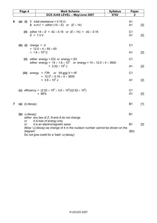Page 4 Mark Scheme Syllabus Paper
GCE A/AS LEVEL – May/June 2007 9702 2
© UCLES 2007
6 (a) (i) 1 total resistance = 0.16 Ω A1
2 e.m.f. = either (14 – E) or (E – 14) A1 [2]
(ii) either 14 – E = 42 × 0.16 or (E – 14) = -42 × 0.16 C1
E = 7.3 V A1 [2]
(b) (i) charge = It C1
= 12.5 × 4 × 60 × 60
= 1.8 × 105
C A1 [2]
(ii) either energy = EQ or energy = Eit C1
either energy = 14 × 1.8 × 105
or energy = 14 × 12.5 × 4 × 3600
= 2.52 × 106
J A1 [2]
(iii) energy = I2
Rt or Vit and V = IR C1
= 12.52
× 0.16 × 4 × 3600
= 3.6 × 105
J A1 [2]
(c) efficiency = (2.52 × 106
– 3.6 × 105
)/(2.52 × 106
) C1
= 86% A1 [2]
7 (a) β(-decay) B1 [1]
(b) γ(-decay) B1
either any two of Z, N and A do not change
or it is loss of energy only
or it is an electromagnetic wave B1 [2]
Allow ‘α(-decay) as change of 4 in the nucleon number cannot be shown on the
diagram’ (B2)
Do not give credit for a ‘bald’ α(-decay)
 