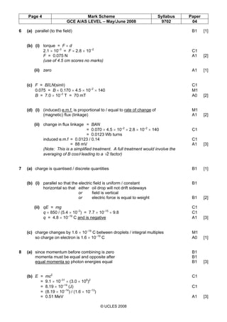 Page 4 Mark Scheme Syllabus Paper
GCE A/AS LEVEL – May/June 2008 9702 04
© UCLES 2008
6 (a) parallel (to the field) B1 [1]
(b) (i) torque = F × d
2.1 × 10–3
= F × 2.8 × 10–2
C1
F = 0.075 N A1 [2]
(use of 4.5 cm scores no marks)
(ii) zero A1 [1]
(c) F = BILN(sinθ) C1
0.075 = B × 0.170 × 4.5 × 10–2
× 140 M1
B = 7.0 × 10–2
T = 70 mT A0 [2]
(d) (i) (induced) e.m.f. is proportional to / equal to rate of change of M1
(magnetic) flux (linkage) A1 [2]
(ii) change in flux linkage = BAN
= 0.070 × 4.5 × 10–2
× 2.8 × 10–2
× 140 C1
= 0.0123 Wb turns
induced e.m.f = 0.0123 / 0.14 C1
= 88 mV A1 [3]
(Note: This is a simplified treatment. A full treatment would involve the
averaging of B cosθ leading to a √2 factor)
7 (a) charge is quantised / discrete quantities B1 [1]
(b) (i) parallel so that the electric field is uniform / constant B1
horizontal so that either oil drop will not drift sideways
or field is vertical
or electric force is equal to weight B1 [2]
(ii) qE = mg C1
q × 850 / (5.4 × 10–3
) = 7.7 × 10–15
× 9.8 C1
q = 4.8 × 10–19
C and is negative A1 [3]
(c) charge changes by 1.6 × 10–19
C between droplets / integral multiples M1
so charge on electron is 1.6 × 10–19
C A0 [1]
8 (a) since momentum before combining is zero B1
momenta must be equal and opposite after B1
equal momenta so photon energies equal B1 [3]
(b) E = mc2
C1
= 9.1 × 10–31
× (3.0 × 108
)2
= 8.19 × 10–14
(J) C1
= (8.19 × 10–14
) / (1.6 × 10–13
)
= 0.51 MeV A1 [3]
 