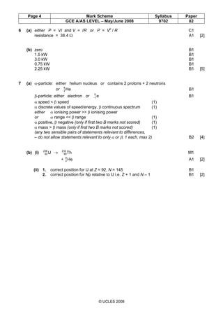 Page 4 Mark Scheme Syllabus Paper
GCE A/AS LEVEL – May/June 2008 9702 02
© UCLES 2008
6 (a) either P = VI and V = IR or P = V2
/ R C1
resistance = 38.4 Ω A1 [2]
(b) zero B1
1.5 kW B1
3.0 kW B1
0.75 kW B1
2.25 kW B1 [5]
7 (a) α-particle: either helium nucleus or contains 2 protons + 2 neutrons
or He4
2 B1
β-particle: either electron or e0
1− B1
α speed < β speed (1)
α discrete values of speed/energy, β continuous spectrum (1)
either α ionising power >> β ionising power
or α range << β range (1)
α positive, β negative (only if first two B marks not scored) (1)
α mass > β mass (only if first two B marks not scored) (1)
(any two sensible pairs of statements relevant to differences,
– do not allow statements relevant to only α or β, 1 each, max 2) B2 [4]
(b) (i) U236
92 → Th232
90 M1
+ He4
2 A1 [2]
(ii) 1. correct position for U at Z = 92, N = 145 B1
2. correct position for Np relative to U i.e. Z + 1 and N – 1 B1 [2]
 