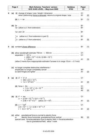 Page 3 Mark Scheme: Teachers’ version Syllabus Paper
GCE A/AS LEVEL – May/June 2009 9702 22
© UCLES 2009
4 (a) (i) change of shape / size / length / dimension ……………………………………. C1
when (deforming) force is removed, returns to original shape / size ………… A1 [2]
(ii) L = ke ……………………………………………………………………………… B1 [1]
(b) 2e ………………………………………………………………………………………… B1
½k (allow e.c.f. from extension) ……………………………………………………… B1
½e and 2k ……………………………………………………………………………… B1
2
3
e (allow e.c.f. from extension in part 2) ………………………………………….. B1
3
2
k (allow e.c.f. from extension) ……………………………………………………… B1 [5]
5 (a) constant phase difference …………………………………………………………….. B1 [1]
(b) allow wavelength estimate 750nm → 550nm …………………………………….. C1
separation = λD / x ……………………………………………………………………. C1
= (650 × 10–9
× 2.4) / (0.86 × 10–3
)
= 1.8mm ………………………………………………………………….. A1 [3]
(allow 2 marks from inappropriate estimate if answer is in range 10cm → 0.1mm)
(c) no longer complete destructive interference /
amplitudes no longer completely cancel …………………………………………….. M1
so dark fringes are lighter …………………………………………………………….. A1 [2]
6 (a) (i) E = V / d …………………………………………………………………………… C1
= 350 / (2.5 × 10–2
)
= 1.4 × 104
N C–1
……………………………………………………………… A1 [2]
(ii) force = Eq …………………………………………………………………………. C1
= 1.4 × 104
× 1.6 × 10–19
…………………………………………………… M1
= 2.24 × 10–15
………………………………………………………………. A0 [2]
(b) (i) F = ma ……………………………………………………………………………. C1
a = (2.24 × 10–15
) / (9.1 × 10–31
)
= 2.46 × 1015
m s–2
(allow 2.5 × 105
) ……………………………………… A1 [2]
(ii) s = ½at2
…………………………………………………………………………… C1
2.5 × 10–2
= ½ × 2.46 × 1015
× t2
t = 4.5 × 10–9
s ……………………………………………………………………. A1 [2]
(c) either gravitational force is normal to electric force
or electric force horizontal, gravitational force vertical ………………………. B2 [2]
special case: force/acceleration due to electric field >> force/acceleration
due to gravitational field, allow 1 mark
Second variant Mark Scheme
 
