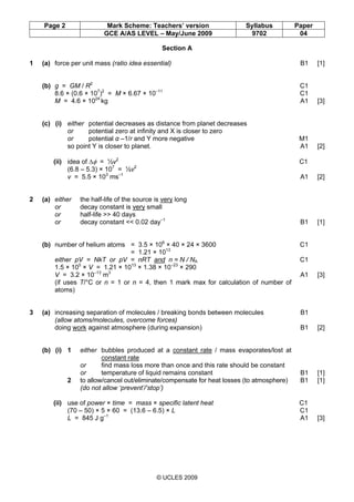 Page 2 Mark Scheme: Teachers’ version Syllabus Paper
GCE A/AS LEVEL – May/June 2009 9702 04
© UCLES 2009
Section A
1 (a) force per unit mass (ratio idea essential) B1 [1]
(b) g = GM / R2
C1
8.6 × (0.6 × 107
)2
= M × 6.67 × 10–11
C1
M = 4.6 × 1024
kg A1 [3]
(c) (i) either potential decreases as distance from planet decreases
or potential zero at infinity and X is closer to zero
or potential α –1/r and Y more negative M1
so point Y is closer to planet. A1 [2]
(ii) idea of ∆φ = ½v2
C1
(6.8 – 5.3) × 107
= ½v2
v = 5.5 × 103
ms–1
A1 [2]
2 (a) either the half-life of the source is very long
or decay constant is very small
or half-life >> 40 days
or decay constant << 0.02 day–1
B1 [1]
(b) number of helium atoms = 3.5 × 106
× 40 × 24 × 3600 C1
= 1.21 × 1013
either pV = NkT or pV = nRT and n = N / NA C1
1.5 × 105
× V = 1.21 × 1013
× 1.38 × 10–23
× 290
V = 3.2 × 10–13
m3
A1 [3]
(if uses T/°C or n = 1 or n = 4, then 1 mark max for calculation of number of
atoms)
3 (a) increasing separation of molecules / breaking bonds between molecules B1
(allow atoms/molecules, overcome forces)
doing work against atmosphere (during expansion) B1 [2]
(b) (i) 1 either bubbles produced at a constant rate / mass evaporates/lost at
constant rate
or find mass loss more than once and this rate should be constant
or temperature of liquid remains constant B1 [1]
2 to allow/cancel out/eliminate/compensate for heat losses (to atmosphere) B1 [1]
(do not allow ‘prevent’/‘stop’)
(ii) use of power × time = mass × specific latent heat C1
(70 – 50) × 5 × 60 = (13.6 – 6.5) × L C1
L = 845 J g–1
A1 [3]
 
