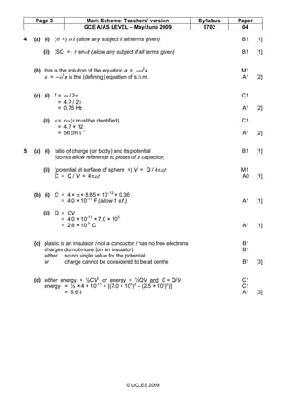 Page 3 Mark Scheme: Teachers’ version Syllabus Paper
GCE A/AS LEVEL – May/June 2009 9702 04
© UCLES 2009
4 (a) (i) (θ =) ω t (allow any subject if all terms given) B1 [1]
(ii) (SQ =) r sinωt (allow any subject if all terms given) B1 [1]
(b) this is the solution of the equation a = –ω2
x M1
a = –ω2
x is the (defining) equation of s.h.m. A1 [2]
(c) (i) f = ω / 2π C1
= 4.7 / 2π
= 0.75 Hz A1 [2]
(ii) v = rω (r must be identified) C1
= 4.7 × 12
= 56 cm s–1
A1 [2]
5 (a) (i) ratio of charge (on body) and its potential B1 [1]
(do not allow reference to plates of a capacitor)
(ii) (potential at surface of sphere =) V = Q / 4πε0r M1
C = Q / V = 4πε0r A0 [1]
(b) (i) C = 4 × π × 8.85 × 10–12
× 0.36
= 4.0 × 10–11
F (allow 1 s.f.) A1 [1]
(ii) Q = CV
= 4.0 × 10–11
× 7.0 × 105
= 2.8 × 10–5
C A1 [1]
(c) plastic is an insulator / not a conductor / has no free electrons B1
charges do not move (on an insulator) B1
either so no single value for the potential
or charge cannot be considered to be at centre B1 [3]
(d) either energy = ½CV2
or energy = ½QV and C = Q/V C1
energy = ½ × 4 × 10–11
× {(7.0 × 105
)2
– (2.5 × 105
)2
)} C1
= 8.6 J A1 [3]
 