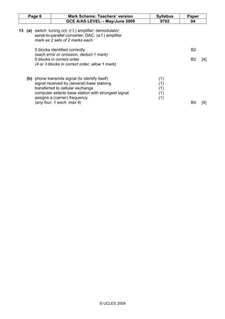 Page 6 Mark Scheme: Teachers’ version Syllabus Paper
GCE A/AS LEVEL – May/June 2009 9702 04
© UCLES 2009
13 (a) switch; tuning cct; (r.f.) amplifier; demodulator;
serial-to-parallel converter; DAC; (a.f.) amplifier
mark as 2 sets of 2 marks each
5 blocks identified correctly B2
(each error or omission, deduct 1 mark)
5 blocks in correct order B2 [4]
(4 or 3 blocks in correct order, allow 1 mark)
(b) phone transmits signal (to identify itself) (1)
signal received by (several) base stations (1)
transferred to cellular exchange (1)
computer selects base station with strongest signal (1)
assigns a (carrier) frequency (1)
(any four, 1 each, max 4) B4 [4]
 