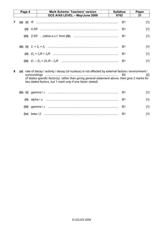 Page 4 Mark Scheme: Teachers’ version Syllabus Paper
GCE A/AS LEVEL – May/June 2009 9702 21
© UCLES 2009
7 (a) (i) R .................................................................................................. B1 [1]
(ii) 0.5R ............................................................................................. B1 [1]
(iii) 2.5R …(allow e.c.f. from (ii)) ..................................................... B1 [1]
(b) (i) I1 + I2 = I3 .................................................................................... B1 [1]
(ii) E2 = I3R + I2R .............................................................................. B1 [1]
(iii) E1 – E2 = 2I1R – I2R .................................................................... B1 [1]
8 (a) rate of decay / activity / decay (of nucleus) is not affected by external factors / environment /
surroundings ....................................................................................... B2 [2]
(If states specific factor(s), rather than giving general statement above, then give 2 marks for
two stated factors, but 1 mark only if one factor stated)
(b) (i) gamma / γ .................................................................................... B1 [1]
(ii) alpha / α ...................................................................................... B1 [1]
(iii) gamma / γ .................................................................................... B1 [1]
(iv) beta / β ......................................................................................... B1 [1]
First variant Mark Scheme
 
