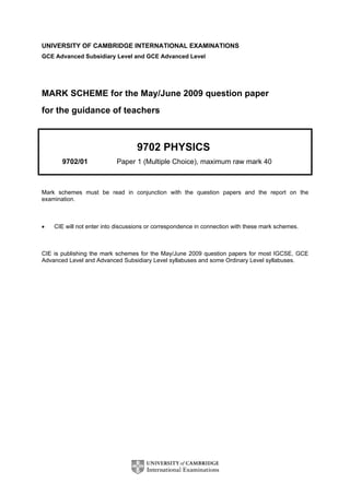 UNIVERSITY OF CAMBRIDGE INTERNATIONAL EXAMINATIONS
GCE Advanced Subsidiary Level and GCE Advanced Level
MARK SCHEME for the May/June 2009 question paper
for the guidance of teachers
9702 PHYSICS
9702/01 Paper 1 (Multiple Choice), maximum raw mark 40
Mark schemes must be read in conjunction with the question papers and the report on the
examination.
• CIE will not enter into discussions or correspondence in connection with these mark schemes.
CIE is publishing the mark schemes for the May/June 2009 question papers for most IGCSE, GCE
Advanced Level and Advanced Subsidiary Level syllabuses and some Ordinary Level syllabuses.
 
