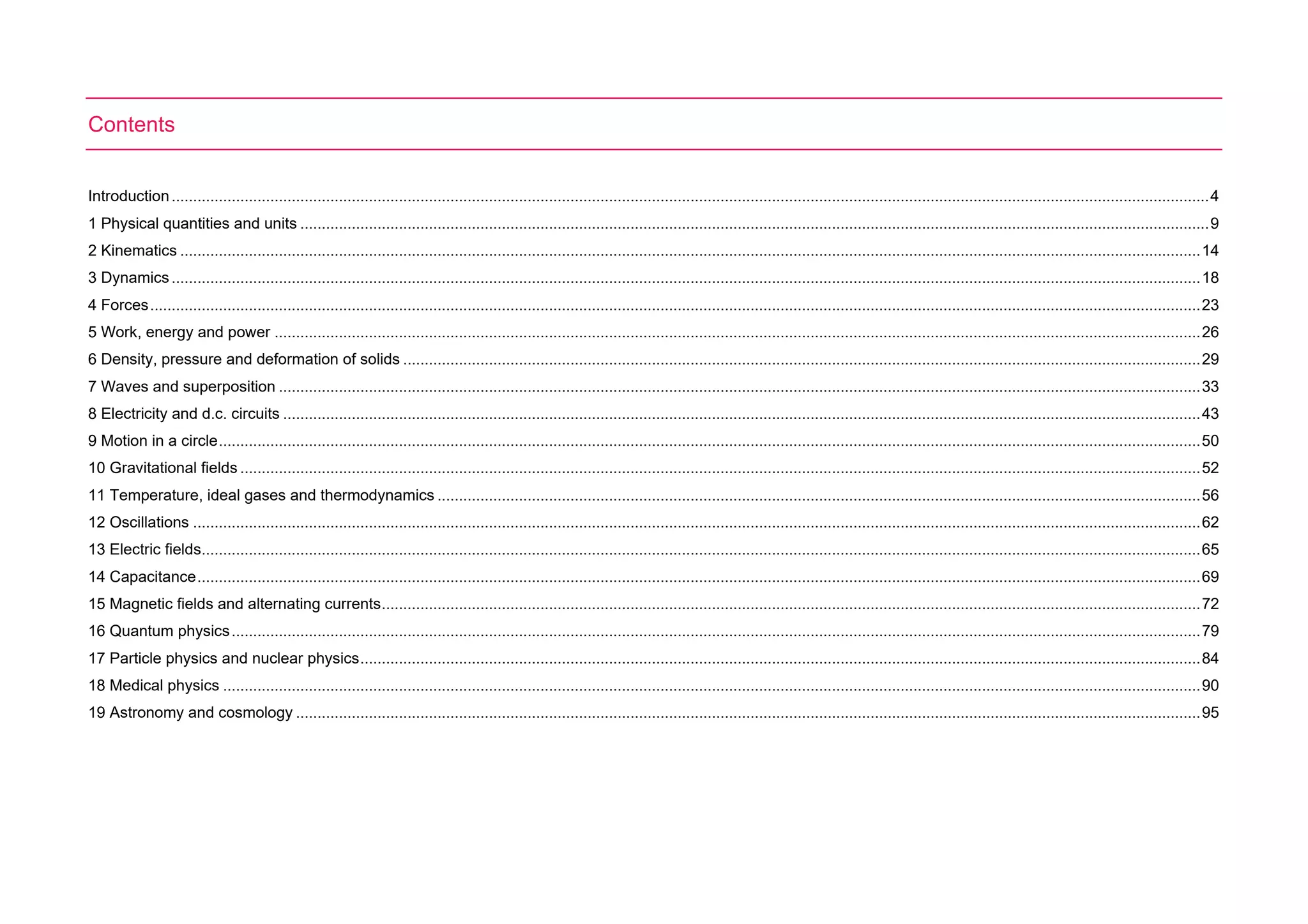 Contents
Introduction..................................................................................................................................................................................................................................................4
1 Physical quantities and units ....................................................................................................................................................................................................................9
2 Kinematics ..............................................................................................................................................................................................................................................14
3 Dynamics................................................................................................................................................................................................................................................18
4 Forces.....................................................................................................................................................................................................................................................23
5 Work, energy and power ........................................................................................................................................................................................................................26
6 Density, pressure and deformation of solids ..........................................................................................................................................................................................29
7 Waves and superposition .......................................................................................................................................................................................................................33
8 Electricity and d.c. circuits ......................................................................................................................................................................................................................43
9 Motion in a circle.....................................................................................................................................................................................................................................50
10 Gravitational fields ................................................................................................................................................................................................................................52
11 Temperature, ideal gases and thermodynamics ..................................................................................................................................................................................56
12 Oscillations ...........................................................................................................................................................................................................................................62
13 Electric fields.........................................................................................................................................................................................................................................65
14 Capacitance..........................................................................................................................................................................................................................................69
15 Magnetic fields and alternating currents...............................................................................................................................................................................................72
16 Quantum physics..................................................................................................................................................................................................................................79
17 Particle physics and nuclear physics....................................................................................................................................................................................................84
18 Medical physics ....................................................................................................................................................................................................................................90
19 Astronomy and cosmology ...................................................................................................................................................................................................................95
 