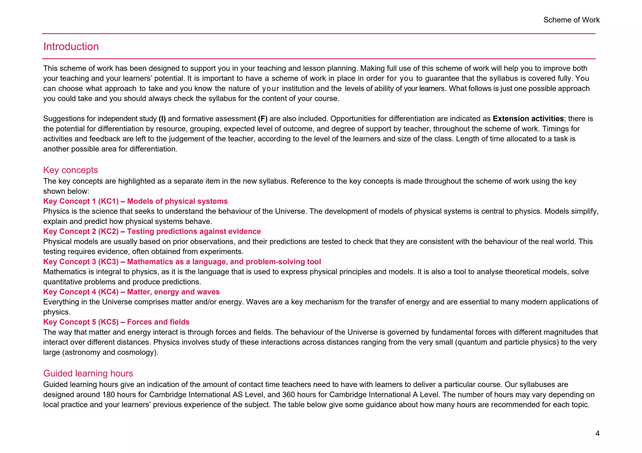 Scheme of Work
4
Introduction
This scheme of work has been designed to support you in your teaching and lesson planning. Making full use of this scheme of work will help you to improve both
your teaching and your learners’ potential. It is important to have a scheme of work in place in order for you to guarantee that the syllabus is covered fully. You
can choose what approach to take and you know the nature of your institution and the levels of ability of your learners. What follows is just one possible approach
you could take and you should always check the syllabus for the content of your course.
Suggestions for independent study (I) and formative assessment (F) are also included. Opportunities for differentiation are indicated as Extension activities; there is
the potential for differentiation by resource, grouping, expected level of outcome, and degree of support by teacher, throughout the scheme of work. Timings for
activities and feedback are left to the judgement of the teacher, according to the level of the learners and size of the class. Length of time allocated to a task is
another possible area for differentiation.
Key concepts
The key concepts are highlighted as a separate item in the new syllabus. Reference to the key concepts is made throughout the scheme of work using the key
shown below:
Key Concept 1 (KC1) – Models of physical systems
Physics is the science that seeks to understand the behaviour of the Universe. The development of models of physical systems is central to physics. Models simplify,
explain and predict how physical systems behave.
Key Concept 2 (KC2) – Testing predictions against evidence
Physical models are usually based on prior observations, and their predictions are tested to check that they are consistent with the behaviour of the real world. This
testing requires evidence, often obtained from experiments.
Key Concept 3 (KC3) – Mathematics as a language, and problem-solving tool
Mathematics is integral to physics, as it is the language that is used to express physical principles and models. It is also a tool to analyse theoretical models, solve
quantitative problems and produce predictions.
Key Concept 4 (KC4) – Matter, energy and waves
Everything in the Universe comprises matter and/or energy. Waves are a key mechanism for the transfer of energy and are essential to many modern applications of
physics.
Key Concept 5 (KC5) – Forces and fields
The way that matter and energy interact is through forces and fields. The behaviour of the Universe is governed by fundamental forces with different magnitudes that
interact over different distances. Physics involves study of these interactions across distances ranging from the very small (quantum and particle physics) to the very
large (astronomy and cosmology).
Guided learning hours
Guided learning hours give an indication of the amount of contact time teachers need to have with learners to deliver a particular course. Our syllabuses are
designed around 180 hours for Cambridge International AS Level, and 360 hours for Cambridge International A Level. The number of hours may vary depending on
local practice and your learners’ previous experience of the subject. The table below give some guidance about how many hours are recommended for each topic.
 