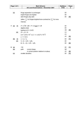 Page 3 of 3 Mark Scheme Syllabus Paper
AS Level Examinations – November 2001 8702 2
(c) fringe separation is unchanged
bright fringes are brighter
dark fringes stay dark
(allow
2
1 for fringes brighter/more contrast but
2
0 for more
intense)
B1
B1
B1 [3]
7 (a) (i) P = V2
/R OR P = VI and V = IR
algebra clear
leading to R = 2.4 W
B1
B1
A0 [2]
(ii) R = r L / A
2.4 = (4.9 x 10-7
x L) / p x (0.27 x 10-3
)2
L = 1.12 m
C1
C1
A1 [3]
(b) (i) I1 + I2 = I3 B1 [1]
(ii) 1. E1 = I1R1 + I3R2 B1
2. E1 – E2 = I1R1 – I2R3 B1 [2]
8 (a) 118 B1 [1]
(b) path: correct shape
in correct position relative to nucleus
M1
A1 [2]
(c) smaller deviation B1 [1]
 