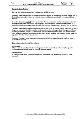 Page 1 Mark Scheme Syllabus Paper
A/AS LEVEL EXAMINATIONS - NOVEMBER 2003 9702 04
© University of Cambridge Local Examinations Syndicate 2003
Categorisation of marks
The marking scheme categorises marks on the MACB scheme.
B marks: These are awarded as independent marks, which do not depend on other marks. For a
B-mark to be scored, the point to which it refers must be seen specifically in the candidate’s
answer.
M marks: These are method marks upon which A-marks (accuracy marks) later depend. For an
M-mark to be scored, the point to which it refers must be seen in the candidate’s answer. If a
candidate fails to score a particular M-mark, then none of the dependent A-marks can be scored.
C marks: These are compensatory method marks which can be scored even if the points to which
they refer are not written down by the candidate, providing subsequent working gives evidence
that they must have known it. For example, if an equation carries a C-mark and the candidate
does not write down the actual equation but does correct working which shows he/she knew the
equation, then the C-mark is awarded.
A marks: These are accuracy or answer marks which either depend on an M-mark, or allow a
C-mark to be scored.
Conventions within the marking scheme
BRACKETS
Where brackets are shown in the marking scheme, the candidate is not required to give the
bracketed information in order to earn the available marks.
UNDERLINING
In the marking scheme, underlining indicates information that is essential for marks to be
awarded.
 