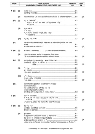 Page 2 Mark Scheme Syllabus Paper
A/AS LEVEL EXAMINATIONS - NOVEMBER 2003 9702 04
© University of Cambridge Local Examinations Syndicate 2003
1 (a) (i) radial lines.................................................................................... B1
pointing inwards........................................................................... B1
(ii) no difference OR lines closer near surface of smaller sphere ...... B1 [3]
(b) (i) FG = GMm/R2
.............................................................................. C1
= (6.67 X 10-11
x 5.98 x 1024
)/(6380 x 103
)2
= 9.80 N................................................................................. A1
(ii) FC = mRω2
.................................................................................... C1
ω = 2π/T ...................................................................................... C1
FC = (4π2
x 6380 x 103
)/8.64 x 104
)2
= 0.0337 N............................................................................... A1
(iii) FG - FC = 9.77 N............................................................................ A1 [6]
(c) because acceleration (of free fall) is (resultant) force per unit
mass ....................................................................................... B1
acceleration = 9.77 m s-2
.............................................................. B1 [2]
2 (a) (i) a,ω and x identified ………(-1 each error or omission) ................. B2
(ii) (-)ve because a and x in opposite directions
OR a directed towards mean position/centre................................ B1 [3]
(b) (i) forces in springs are k(e + x) and k(e – x) ....................................C1
resultant = k(e + x) – k(e – x) ......................................................M1
= 2kx ............................................................................ A0 [2]
(ii) F = ma ....................................................................................... B1
a = -2kx/m.................................................................................... A0
(-)ve sign explained...................................................................... B1 [2]
(iii) ω2
= 2k/m .....................................................................................C1
(2πf)2
= (2 x 120)/0.90 ..................................................................C1
f = 2.6 Hz ..................................................................................... A1 [3]
(c) atom held in position by attractive forces
atom oscillates,
not just two forces OR 3D not 1D
force not proportional to x
any two relevant points, 1 each, max 2 ........................................ B2 [2]
3 (a) pV/T = constant............................................................................C1
T = (6.5 x 106
x 30 x 300)/(1.1 x 105
x 540).................................C1
= 985 K.................................................................................... A1
(if uses °C, allow 1/3 marks for clear formula)
[3]
3 (b) (i) ∆U = q + w
symbols identified correctly ..........................................................M1
directions correct.......................................................................... A1 [2]
(ii) q is zero ....................................................................................... B1
w is positive OR ∆U = w and U increases .................................... B1
∆U is rise in kinetic energy of atoms ............................................M1
and mean kinetic energy ∝ T ....................................................... A1
(allow one of the last two marks if states ‘U increases so T rises’)
[4]
 