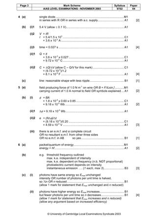 Page 3 Mark Scheme Syllabus Paper
A/AS LEVEL EXAMINATIONS - NOVEMBER 2003 9702 04
© University of Cambridge Local Examinations Syndicate 2003
4 (a) single diode..................................................................................M1
in series with R OR in series with a.c. supply............................... A1 [2]
(b) (i)1 5.4 V (allow ± 0.1 V)..................................................................... A1
(i)2 V = iR
I = 5.4/1.5 x 103
......................................................................... C1
= 3.6 x 10-3
A ........................................................................... A1
(i)3 time = 0.027 s .............................................................................. A1 [4]
(ii)1 Q = it
= 3.6 x 10-3
x 0.027..................................................................C1
= 9.72 x 10-5
C ......................................................................... A1
(ii)2 C = ∆Q/∆V (allow C – Q/V for this mark) .....................................C1
= (9.72 x 10-5
)/1.2
= 8.1 x 10-5
F ........................................................................... A1 [4]
(c) line: reasonable shape with less ripple......................................... B1 [1]
5 (a) field producing force of 1.0 N m-1
on wire OR B = F/ILsin2...........M1
carrying current of 1.0 A normal to field OR symbols explained ... A1 [2]
(b) (i) φ = BA
= 1.8 x 10-4
x 0.60 x 0.85 .........................................................C1
= 9.18 x 10-5
Wb ...................................................................... A1 [2]
(ii)1 ∆φ = 9.18 x 10-5
Wb...................................................................... A1
(ii)2 e = (N∆φ)/∆t
= (9.18 x 10-5
)/0.20 ..................................................................C1
= 4.59 x 10-4
V ......................................................................... A1 [3]
(iii) there is an e.m.f. and a complete circuit
OR no resultant e.m.f. from other three sides
OR no e.m.f. in AB so yes................................................... B1 [1]
6 (a) packet/quantum of energy............................................................M1
energy = hf................................................................................... A1 [2]
(b) e.g. threshold frequency outlined
max. k.e. independent of intensity
max. k.e. dependent on frequency (n.b. NOT proportional)
photoelectric current depends on intensity
instantaneous emission …. (1 each, max 3)........................ B3 [3]
(c) (i) photons have same energy so Emax unchanged
intensity OR number of photons per unit time is halved,
so ½n OR n reduced.................................................................... B1
(allow 1 mark for statement that Emax unchanged and n reduced)
(ii) photons have higher energy so Emax increases............................. B1
but fewer photons per unit time so n decreases ........................... B1
(allow 1 mark for statement that Emax increases and n reduced)
(allow any argument based on increased efficiency)
[4]
 