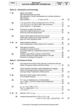Page 2 Mark Scheme Syllabus Paper
A/AS LEVEL EXAMINATIONS - NOVEMBER 2003 9702 06
© University of Cambridge Local Examinations Syndicate 2003
Option A – Astrophysics and Cosmology
1 (a) galaxy very distant
light (reaching Earth) very faint
light absorption in Earth’s atmosphere (do not allow refraction)
light pollution
light scattered……………… (1 each, any 4)................................. B4 [4]
(b) 1 arc sec at 6.9 x 105
pc corresponds to 6.9 x 105
AU ................. C1
1 ly = 6.3 (±0.3) x 104
AU or other valid conversion ..................... C1
hence distance = 11 light-years ................................................... A1 [3]
2 (a) If Universe is (static and) infinite .................................................. B1
every line of sight would end on a star.........................................M1
entire sky would be equally bright................................................ A1 [3]
(b) shows infinite (static) Universe to be incorrect
(allow back-credit to (a) for initial supposition .............................. B1
does not ‘prove’ Big Bang model ................................................. B1 [2]
3 (a) (i) electromagnetic radiation............................................................. B1
either characteristic of black body at 3 K or isotropic ................... B1 [2]
(ii) finite age for Universe.................................................................. B1
indicated by cooling Universe ...................................................... B1
any further detail e.g. irregularities required for galaxy
formation ................................................................................... B1
[3]
(b) radiation takes millions of years to reach Earth............................ B1
provides evidence for higher temperature in the past................... B1
(Universe is cooling) as it expands .............................................. B1 [3]
Option F – The Physics of Fluids
4 (a) point where line of action of the upthrust or vertical line through
centre of buoyancy meets centre line of ship ............................... B1 [2]
(b) (when submarine surfaces), water replaced by air in tanks ......... B1
centre of mass and centre of buoyancy will move........................M1
causing change in separation of these points .............................. A1 [3]
5 (a) (Bernoulli:) higher speed, lower pressure.....................................M1
so A at higher pressure................................................................ A1 [2]
(b) Av = ANvN or statement (e.g. incompressible) .............................. B1
vN/v (= A/AN) = 2.42
/0.82
or other correct substitution ................... B1
ratio = 9.0 ................................................................................... A0 [2]
(c) p1 – p2 = ∆p = ½p(v2
2
=v1
2
)........................................................... C1
740 = ½ x 990 x (81v2
– v2
).......................................................... C1
v = 0.14 m s-1
............................................................................... A1 [3]
6 (a) (i) upthrust = 4/3 x πr3
ρFg................................................................. B1
(ii) resultant downward force = 4/3 x πr3
(ρS - ρF)g
or 4/3 x πr3
(ρS - ρF)g – viscous force..... B1 [2]
 