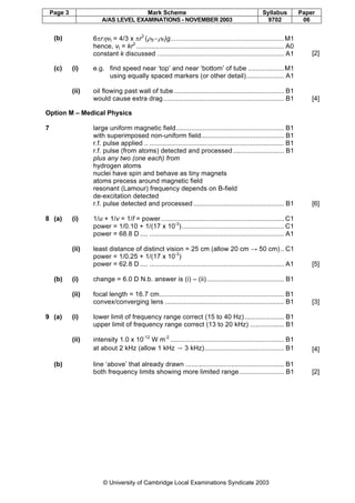 Page 3 Mark Scheme Syllabus Paper
A/AS LEVEL EXAMINATIONS - NOVEMBER 2003 9702 06
© University of Cambridge Local Examinations Syndicate 2003
(b) 6πrηvt = 4/3 x πr3
(ρS - ρF)g............................................................M1
hence, vt = kr2
.............................................................................. A0
constant k discussed ................................................................... A1 [2]
(c) (i) e.g. find speed near ‘top’ and near ‘bottom’ of tube ...................M1
using equally spaced markers (or other detail).................... A1
(ii) oil flowing past wall of tube .......................................................... B1
would cause extra drag................................................................ B1 [4]
Option M – Medical Physics
7 large uniform magnetic field......................................................... B1
with superimposed non-uniform field............................................ B1
r.f. pulse applied .. ....................................................................... B1
r.f. pulse (from atoms) detected and processed........................... B1
plus any two (one each) from
hydrogen atoms
nuclei have spin and behave as tiny magnets
atoms precess around magnetic field
resonant (Lamour) frequency depends on B-field
de-excitation detected
r.f. pulse detected and processed................................................ B1 [6]
8 (a) (i) 1/u + 1/v = 1/f = power................................................................. C1
power = 1/0.10 + 1/(17 x 10-3
)...................................................... C1
power = 68.8 D .... ....................................................................... A1
(ii) least distance of distinct vision = 25 cm (allow 20 cm → 50 cm).. C1
power = 1/0.25 + 1/(17 x 10-3
)
power = 62.8 D .... ....................................................................... A1 [5]
(b) (i) change = 6.0 D N.b. answer is (i) – (ii)......................................... B1
(ii) focal length = 16.7 cm.................................................................. B1
convex/converging lens ............................................................... B1 [3]
9 (a) (i) lower limit of frequency range correct (15 to 40 Hz)..................... B1
upper limit of frequency range correct (13 to 20 kHz) .................. B1
(ii) intensity 1.0 x 10-12
W m-2
............................................................ B1
at about 2 kHz (allow 1 kHz → 3 kHz).......................................... B1 [4]
(b) line ‘above’ that already drawn .................................................... B1
both frequency limits showing more limited range........................ B1 [2]
 
