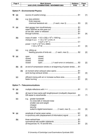 Page 4 Mark Scheme Syllabus Paper
A/AS LEVEL EXAMINATIONS - NOVEMBER 2003 9702 06
© University of Cambridge Local Examinations Syndicate 2003
Option P – Environmental Physics
10 (a) source of (useful) energy ............................................................. B1 [1]
(b) e.g. less pollution
finite reserves
chemical feedstock etc ………(1 each, max 3)...................... B3 [3]
11 (a) dam across river mouth/estuary................................................... B1
water retained as tide goes out.................................................... B1
at low tide, water is released........................................................ B1
through turbines... ....................................................................... B1 [4]
(b) mass of water = 8.0 x 200 x 106
x 1000 kg................................. C1
change in p.e = 1.6 x 1012
x 9.8 x 4
= 6.27 x 1013
J..................................................... C1
power = 6.27 x 1013
/(3 x 3600)
= 5.8 x 109
W .................................................................... A1 [3]
(c) e.g. silting up
feeding grounds of birds etc ……(1 each, max 2).................. B2 [2]
12 (a) open closed
closed closed
closed closed
closed open…………….(-1 each error or omission)........ B2 [2]
(b) (i) at end of compression stroke or at beginning of power stroke ..... B1
(ii) at moment when exhaust valve opens ......................................... B1
(and during) exhaust stroke ......................................................... B1 [3]
(c) efficient mixing with air or increase surface area.......................... B1
faster burning .... ....................................................................... B1 [2]
Option T – Telecommunications
13 (a) multiple reflections with i = r ........................................................... B1 [1]
(b) all rays to have same path length/prevent (multipath) dispersion
OR easier to store/handle ............................................................... B1 [1]
(c) e.g. greater bandwidth
no cross-talk or reduced noise
smaller size and weight
cheaper
security
suited to digital transmission…….. (1 each, max 3)............... A3 [3]
14 (a) amplitude of carrier wave varies..................................................... M1
in synchrony with (displacement of information) signal ................... A1 [2]
(b) three vertical lines .......................................................................... B1
symmetrical with smaller sidebands................................................ B1
at frequencies 70, 75 and 80 kHz.................................................... B1 [3]
 