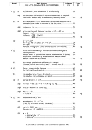 Page 2 Mark Scheme Syllabus Paper
A/AS LEVEL EXAMINATIONS - NOVEMBER 2003 9702 02
© University of Cambridge Local Examinations Syndicate 2003
1 (a) (i) acceleration (allow a definition of acceleration)............................ B1
(ii) the velocity is decreasing or force/acceleration is in negative
direction – accept ‘body is decelerating’/‘slowing down’............... B1 [2]
(b) (i) e.g. separation of dots becomes constant/does not continue to
increase (must make a reference to the diagram) ........................ B1
(ii)1 distance = 132 cm........................................................................ B1
(ii)2 at constant speed, distance travelled in 0.1 s = 25 cm
(allow ± 1 cm)............................................................................... C1
distance = 132 + (4 x 25)
= 232 cm ...................................................................... A1 [4]
(c) s = ut + ½at2
1.6 = ½ x 9.8 x t2
(allow g = 10 m s-2
............................................ C1
t = 0.57 s...................................................................................... C1
hence 6 photographs (‘bald’ answer scores 2 marks only)........... A1 [3]
2 (a) mass: measure of body’s resistance/inertia to changes in
velocity/motion ............................................................................. B1
weight: effect of gravitational field on mass or force of gravity ..... B1
any further comment e.g. mass constant, weight varies/
weight = mg/scalar and vector ..................................................... B1 [3]
(b) e.g. where gravitational field strength changes
(change) in fluid surrounding body…. 1 each, max 2 ................... B2 [2]
3 (a) force x perpendicular distance .....................................................M1
(of the force) from the pivot.......................................................... A1 [2]
(b) no resultant force (in any direction).............................................. B1
no resultant moment (about any point)......................................... B1 [2]
(c) (i) correct direction in both................................................................ B1 [1]
(ii)1 moment = 150 x 0.3 = 45 N m (1 sig. fig. -1) ................................ A1
(ii)2 torque = 45 N m i.e. same is (i) .................................................... A1
(ii)3 45 = 0.12 x T................................................................................ C1
T = 375 N..................................................................................... A1 [4]
4 (a) (i)1 amplitude = 0.4(0) mm ................................................................. A1
(i)2 wavelength = 7.5 x 10-2
m
(1 sig. fig. -1 unless already penalised)........................................ A1
(i)3 period = 0.225 ms ........................................................................ C1
frequency = 1/T = 4400 Hz........................................................... A1
(i)4 v = fλ
= 4400 x 7.5 x 10-2
................................................................... C1
= 330 m s-1
............................................................................... A1 [6]
 