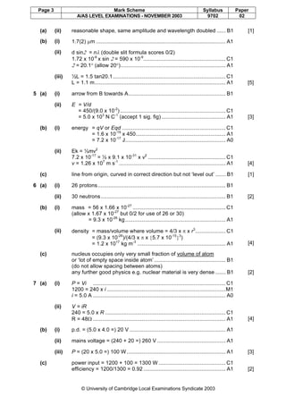 Page 3 Mark Scheme Syllabus Paper
A/AS LEVEL EXAMINATIONS - NOVEMBER 2003 9702 02
© University of Cambridge Local Examinations Syndicate 2003
(a) (ii) reasonable shape, same amplitude and wavelength doubled ...... B1 [1]
(b) (i) 1.7(2) µm ..................................................................................... A1
(ii) d sin2 = nλ (double slit formula scores 0/2)
1.72 x 10-6
x sin 2 = 590 x 10-9
...................................................... C1
2 = 20.1° (allow 20°)..................................................................... A1
(iii) ½L = 1.5 tan20.1.......................................................................... C1
L = 1.1 m...................................................................................... A1 [5]
5 (a) (i) arrow from B towards A................................................................ B1
(ii) E = V/d
= 450/(9.0 x 10-2
) ..................................................................... C1
= 5.0 x 103
N C-1
(accept 1 sig. fig) .......................................... A1 [3]
(b) (i) energy = qV or Eqd .................................................................... C1
= 1.6 x 10-19
x 450........................................................... A1
= 7.2 x 10-17
J.................................................................. A0
(ii) Ek = ½mv2
7.2 x 10-17
= ½ x 9.1 x 10-31
x v2
................................................... C1
v = 1.26 x 107
m s-1
...................................................................... A1 [4]
(c) line from origin, curved in correct direction but not ‘level out’ ....... B1 [1]
6 (a) (i) 26 protons.................................................................................... B1
(ii) 30 neutrons.................................................................................. B1 [2]
(b) (i) mass = 56 x 1.66 x 10-27
............................................................. C1
(allow x 1.67 x 10-27
but 0/2 for use of 26 or 30)
= 9.3 x 10-26
kg.................................................................. A1
(ii) density = mass/volume where volume = 4/3 x π x r3
.................... C1
= (9.3 x 10-26
)/(4/3 x π x {5.7 x 10-15
}3
)
= 1.2 x 1017
kg m-3
.......................................................... A1 [4]
(c) nucleus occupies only very small fraction of volume of atom
or ‘lot of empty space inside atom’ ............................................... B1
(do not allow spacing between atoms)
any further good physics e.g. nuclear material is very dense ....... B1 [2]
7 (a) (i) P = Vi ....................................................................................... C1
1200 = 240 x i ..............................................................................M1
i = 5.0 A ....................................................................................... A0
(ii) V = iR
240 = 5.0 x R ............................................................................... C1
R = 48Ω ....................................................................................... A1 [4]
(b) (i) p.d. = (5.0 x 4.0 =) 20 V ............................................................... A1
(ii) mains voltage = (240 + 20 =) 260 V ............................................. A1
(iii) P = (20 x 5.0 =) 100 W................................................................. A1 [3]
(c) power input = 1200 + 100 = 1300 W ............................................ C1
efficiency = 1200/1300 = 0.92 ...................................................... A1 [2]
 
