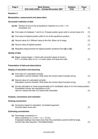 Page 4 Mark Scheme Syllabus Paper
GCE A/AS LEVEL – October/November 2007 9702 31
© UCLES 2007
Question 2
Manipulation, measurement and observation
Successful collection of data
(a) (iii) Position of end of rule at equilibrium. Nearest cm or mm. < 1m
Consistent unit. [1]
(b) First value of d between 1 and 5 cm. If lowest position given write in correct value of d. [1]
(b) First value of highest position within 5 cm of the equilibrium position. [1]
(d) Second value of d. Different value to the first. Allow out of range. [1]
(d) Second value of highest position. [1]
(d) Repeated measurements for highest position (evidence from (b) or (d)) [1]
Quality of data
(d) Bigger d gives bigger x. Check with corrected values of d and x.
If d < x in either case or if d = x in both cases, this loses the mark. [1]
Presentation of data and observations
Display of calculation and reasoning
(b) First value of x calculated correctly
Calculation must be checked. Write down the correct value if answer wrong. [1]
(d) Second value of x calculated correctly
Calculation must be checked. Write down the correct value if answer wrong. [1]
(e) Correct calculation to check proportionality ecf if candidates value of d is the lowest position.
Possibilities include: two calculations of x/d
ratio of x values and ratio of d values both calculated [1]
Analysis, conclusions and evaluation
Drawing conclusions
(e) Conclusion based on calculation. Consistent argument.
Incorrect ideas score zero. [1]
Estimating uncertainties
(c) Percentage uncertainty in x
Allow uncertainty in x; 2 mm Y ∆x Y 10 mm.
If repeated readings have been done then the uncertainty could be half the range.
Correct ratio idea required x 100 stated/implied. [1]
 