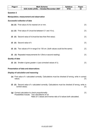 Page 4 Mark Scheme Syllabus Paper
GCE A/AS LEVEL – October/November 2007 9702 32
© UCLES 2007
Question 2
Manipulation, measurement and observation
Successful collection of data
(b) (ii) First value of d to nearest cm or mm. [1]
(c) (ii) First value of t (must be between 0.1 and 10 s). [1]
(f) (ii) Second value of d (must be less than first value) [1]
(f) (ii) Second value of t. [1]
(f) (ii) Two values of h in range 0 to 130 cm. (both values could be the same) [1]
(f) (ii) Repeated measurements for t (first or second reading) [1]
Quality of data
(f) (ii) Smaller d gives greater v (use corrected values of v). [1]
Presentation of data and observations
Display of calculation and reasoning
(e) First value of v calculated correctly. Calculations must be checked (if wrong, write in correct
value). [1]
(f) (ii) Second value of v calculated correctly. Calculations must be checked (if wrong, write in
correct value). [1]
(g) Correct calculation to check proportionality [1]
Possibilities include: Two calculations of vd.
Ratio of v values and inverse ratio of d values both calculated.
 