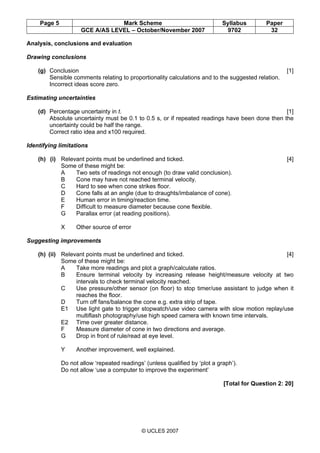 Page 5 Mark Scheme Syllabus Paper
GCE A/AS LEVEL – October/November 2007 9702 32
© UCLES 2007
Analysis, conclusions and evaluation
Drawing conclusions
(g) Conclusion [1]
Sensible comments relating to proportionality calculations and to the suggested relation.
Incorrect ideas score zero.
Estimating uncertainties
(d) Percentage uncertainty in t. [1]
Absolute uncertainty must be 0.1 to 0.5 s, or if repeated readings have been done then the
uncertainty could be half the range.
Correct ratio idea and x100 required.
Identifying limitations
(h) (i) Relevant points must be underlined and ticked. [4]
Some of these might be:
A Two sets of readings not enough (to draw valid conclusion).
B Cone may have not reached terminal velocity.
C Hard to see when cone strikes floor.
D Cone falls at an angle (due to draughts/imbalance of cone).
E Human error in timing/reaction time.
F Difficult to measure diameter because cone flexible.
G Parallax error (at reading positions).
X Other source of error
Suggesting improvements
(h) (ii) Relevant points must be underlined and ticked. [4]
Some of these might be:
A Take more readings and plot a graph/calculate ratios.
B Ensure terminal velocity by increasing release height/measure velocity at two
intervals to check terminal velocity reached.
C Use pressure/other sensor (on floor) to stop timer/use assistant to judge when it
reaches the floor.
D Turn off fans/balance the cone e.g. extra strip of tape.
E1 Use light gate to trigger stopwatch/use video camera with slow motion replay/use
multiflash photography/use high speed camera with known time intervals.
E2 Time over greater distance.
F Measure diameter of cone in two directions and average.
G Drop in front of rule/read at eye level.
Y Another improvement, well explained.
Do not allow ‘repeated readings’ (unless qualified by ‘plot a graph’).
Do not allow ‘use a computer to improve the experiment’
[Total for Question 2: 20]
 