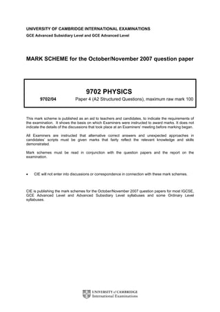 UNIVERSITY OF CAMBRIDGE INTERNATIONAL EXAMINATIONS
GCE Advanced Subsidiary Level and GCE Advanced Level
MARK SCHEME for the October/November 2007 question paper
9702 PHYSICS
9702/04 Paper 4 (A2 Structured Questions), maximum raw mark 100
This mark scheme is published as an aid to teachers and candidates, to indicate the requirements of
the examination. It shows the basis on which Examiners were instructed to award marks. It does not
indicate the details of the discussions that took place at an Examiners’ meeting before marking began.
All Examiners are instructed that alternative correct answers and unexpected approaches in
candidates’ scripts must be given marks that fairly reflect the relevant knowledge and skills
demonstrated.
Mark schemes must be read in conjunction with the question papers and the report on the
examination.
• CIE will not enter into discussions or correspondence in connection with these mark schemes.
CIE is publishing the mark schemes for the October/November 2007 question papers for most IGCSE,
GCE Advanced Level and Advanced Subsidiary Level syllabuses and some Ordinary Level
syllabuses.
 